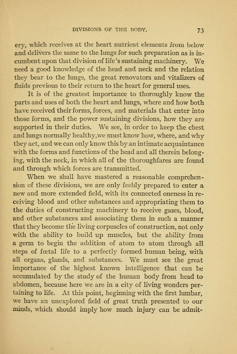 ery, which receives at the heart nutrient elements from below and delivers the same to the lungs for such preparation as is in- cumbent upon that division of life's sustaining machinery. We need a good knov/ledge of the head and neck and the relation they bear to the limgs, the great renovators and vitalizers of fluids previous to their return to the heart for general uses. It is of the greatest importance to thoroughly know the parts and uses of both the heart and lungs, where and how both have received their forms, forces, and materials that enter into those forms, and the power sustaining divisions, how they are supported in their duties. We see, in order to keep the chest and limgs normally healthy,we must know how, where, and why they act, and we can only know this by an intimate acquaintance with the forms and ftmctions of the head and all therein belong- ing, with the neck, in which all of the thoroughfares are found and through which forces are transmitted. When we shall have mastered a reasonable comprehen- sion of these divisions, we are only feebly prepared to enter a new and more extended field, with its connected oneness in re- ceiving blood and other substances and appropriating them to the duties of constructing machinery to receive gases, blood, and other substances and associating them in such a manner that they become the living corpuscles of construction, not only with the ability to build up muscles, but the ability from a germ to begin the addition of atom to atom through all steps of foetal life to a perfectly formed human being, with all organs, glands, and substances. We must see the great importance of the highest known intelligence that can be accinnulated by the study of the human body from head to abdomen, because here we are in a city of living wonders per- taining to life. At this point, beginning with the first lumbar, we have an imexplored field of great truth presented to our minds, which should imply how much injury can be admit-