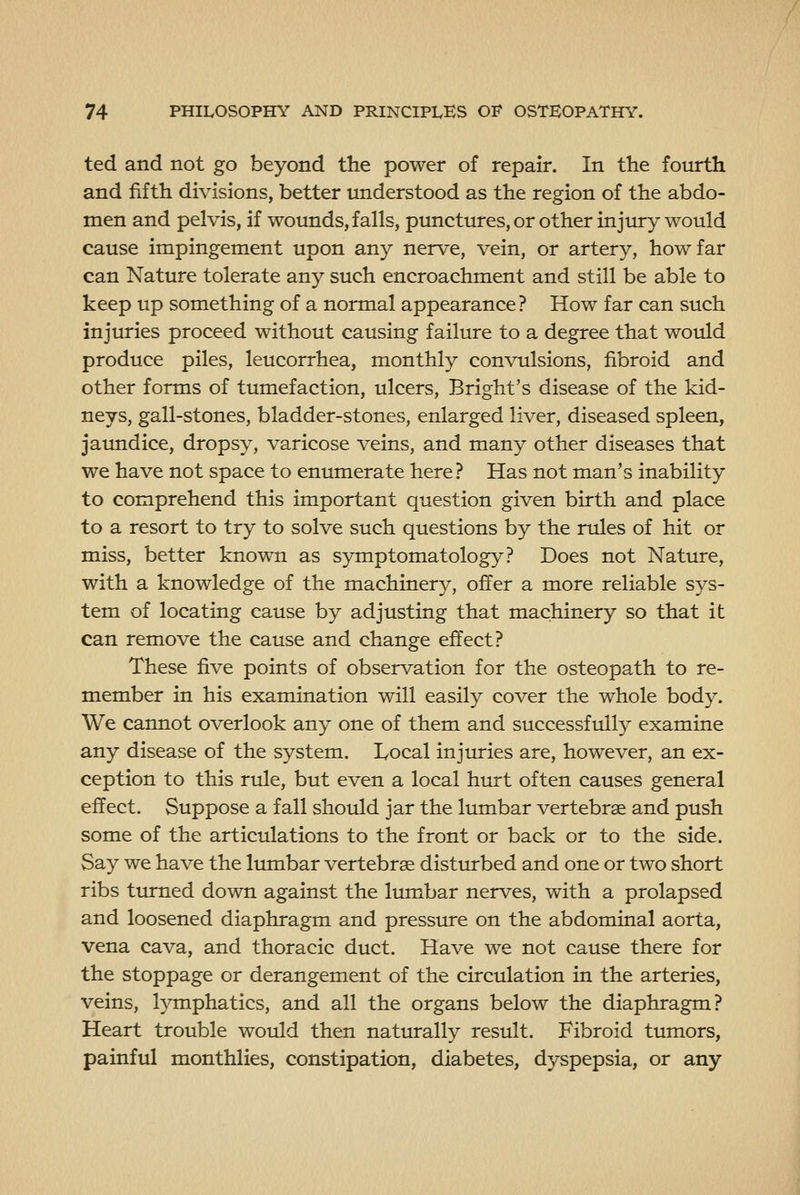 ted and not go beyond the power of repair. In the foiurth and fifth divisions, better understood as the region of the abdo- men and pelvis, if wounds, falls, punctures, or other injiuy would cause impingement upon any nerve, vein, or artery, how far can Nature tolerate any such encroachment and still be able to keep up something of a normal appearance? How far can such injuries proceed without causing failure to a degree that would produce piles, leucorrhea, monthly convulsions, fibroid and other forms of tumefaction, ulcers, Bright's disease of the kid- neys, gall-stones, bladder-stones, enlarged liver, diseased spleen, jaundice, dropsy, varicose veins, and many other diseases that we have not space to enumerate here? Has not man's inability to comprehend this important question given birth and place to a resort to try to solve such questions by the rules of hit or miss, better known as symptomatology? Does not Nature, with a knowledge of the machinery, offer a more reliable sys- tem of locating cause by adjusting that machinery so that it can remove the cause and change effect? These five points of observation for the osteopath to re- member in his examination will easily cover the whole body. We cannot overlook any one of them and successful^ examine any disease of the system. Local injuries are, however, an ex- ception to this rule, but even a local hurt often causes general effect. Suppose a fall should jar the lumbar vertebrae and push some of the articulations to the front or back or to the side. Say we have the lumbar vertebrae disturbed and one or two short ribs turned down against the lumbar nerves, with a prolapsed and loosened diaphragm and pressure on the abdominal aorta, vena cava, and thoracic duct. Have we not cause there for the stoppage or derangement of the circulation in the arteries, veins, lymphatics, and all the organs below the diaphragm? Heart trouble would then naturally result. Fibroid tumors, painful monthlies, constipation, diabetes, dyspepsia, or any