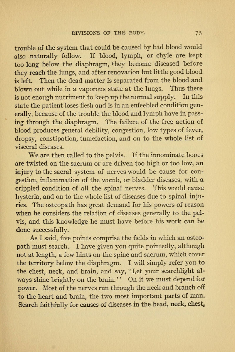 trouble of the system that could be caused by bad blood would also naturally follow. If blood, lymph, or chyle are kept too long below the diaphragm, they become diseased before the}^ reach the lungs, and after renovation but little good blood is left. Then the dead matter is separated from the blood and blown out while in a vaporous state at the lungs. Thus there is not enough nutriment to keep up the normal supply. In this state the patient loses flesh and is in an enfeebled condition gen- erally, because of the trouble the blood and lymph have in pass- ing through the diaphragm. The failure of the free action of blood produces general debility, congestion, low types of fever, dropsy, constipation, tumefaction, and on to the whole list of visceral diseases. We are then called to the pelvis. If the innominate bones are twisted on the sacrum or are driven too high or too low, an kijury to the sacral system of nerves would be cause for con- gestion, inflammation of the womb, or bladder diseases, with a crippled condition of all the spinal nerves. This would cause hysteria, and on to the whole list of diseases due to spinal inju- ries. The osteopath has great demand for his powers of reason when he considers the relation of diseases generally to the pel- vis, and this knowledge he must have before his work can be done successfully. As I said, five points comprise the fields in which an osteo- path must search. I have given you quite pointedly, although not at length, a few hints on the spine and sacrum, which cover the territory below the diaphragm. I will simply refer you to the chest, neck, and brain, and say, ''Let your searchlight al- ways shine brightly on the brain. On it we must depend for power. Most of the nerves run through the neck and branch off to the heart and brain, the two most important parts of man. Search faithfully for causes of diseases in the head, neck, chest.