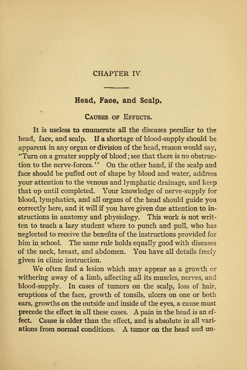 Head, Face, and Scalp. Causes of Effects. It is useless to enumerate all the diseases peculiar to the head, face, and scalp. If a shortage of blood-supply should be apparent in any organ or division of the head, reason would say, Turn on a greater supply of blood; see that there is no obstruc- tion to the nerve-forces.' * On the other hand, if the scalp and face should be puffed out of shape by blood and water, address your attention to the venous and lymphatic drainage, and keep that up until completed. Yoiu knowledge of nerve-supply for blood, lymphatics, and all organs of the head should guide you correctly here, and it will if you have given due attention to in- structions in anatomy and physiology. This work is not writ- ten to teach a lazy student where to punch and pull, who has neglected to receive the benefits of the instructions provided for him in school. The same rule holds equally good with diseases of the neck, breast, and abdomen. You have all details freely given in clinic instruction. We often find a lesion which may appear as a growth or withering away of a limb, affecting all its muscles, nerves, and blood-supply. In cases of tmnors on the scalp, loss of hair, eruptions of the face, growth of tonsils, ulcers on one or both ears, growths on the outside and inside of the eyes, a cause must precede the effect in all these cases. A pain in the head is an ef- fect. Cause is older than the effect, and is absolute in all vari- ations from normal conditions. A tumor on the head and un-