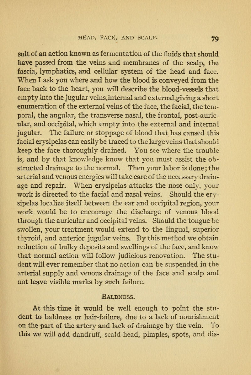 suit of an action known as fermentation of the fluids that should have passed from the veins and membranes of the scalp, the fascia, l5rmphati(^, and cellular system of the head and face. When I ask you where and how the blood is conveyed from the face back to the heart, you will describe the blood-vessels that empty into the jugular veins.intemal and extemal,giving a short enumeration of the external veins of the face, the facial, the tem- poral, the angular, the transverse nasal, the frontal, post-auric- ular, and occipital, which empty into the external and internal jugular. The failure or stoppage of blood that has caused this facial erysipelas can easily be traced to the large veins that should keep the face thoroughly drained. You see where the trouble is, and by that knowledge know that you must assist the ob- structed drainage to the normal. Then your labor is done; the arterial and venous energies will take care of the necessary drain- age and repair. When erysipelas attacks the nose only, your work is directed to the facial and nasal veins. Should the ery- sipelas localize itself between the ear and occipital region, your work would be to encomrage the discharge of venous blood through the auricular and occipital veins. Should the tongue be swollen, your treatment would extend to the lingual, superior thyroid, and anterior jugular veins. By this method we obtain reduction of bulky deposits and swellings of the face, and know that normal action will follow judicious renovation. The stu- dent will ever remember that no action can be suspended in the arterial supply and venous drainage of the face and scalp and not leave visible marks by such failure. Baldness. At this time it would be well enough to point the stu- dent to baldness or hair-failiure, due to a lack of nourishment on the part of the artery and lack of drainage by the vein. To this we will add dandruff, scald-head, pimples, spots, and dis-