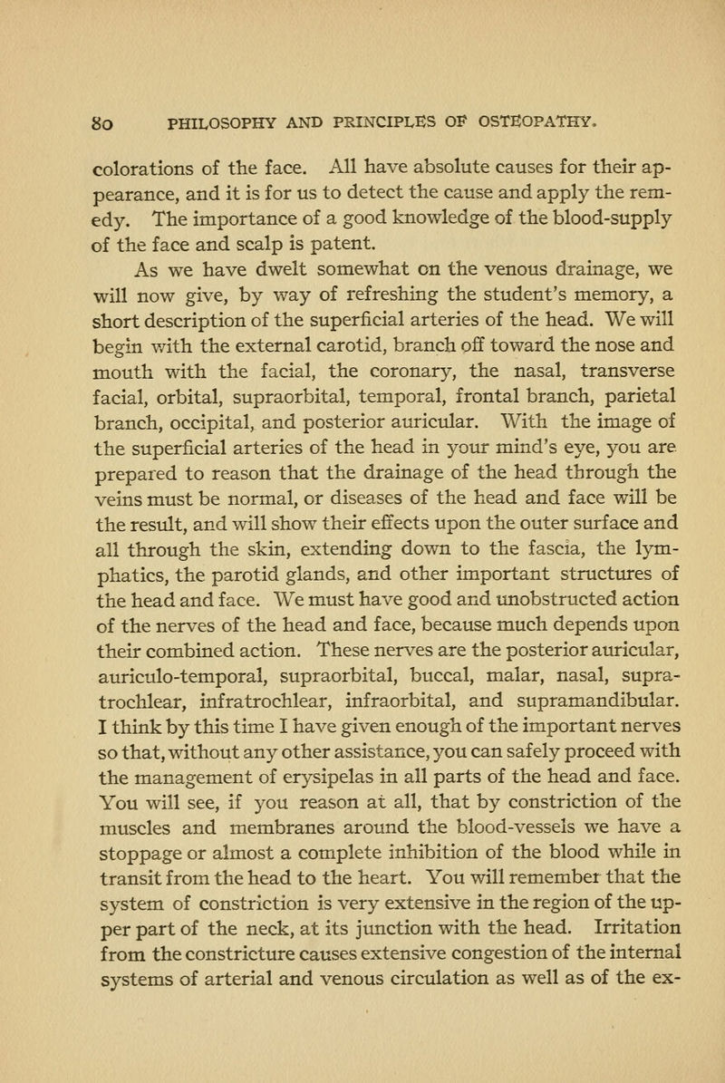 colorations of the face. All have absolute causes for their ap- pearance, and it is for us to detect the cause and apply the rem- edy. The importance of a good knowledge of the blood-supply of the face and scalp is patent. As we have dwelt somewhat on the venous drainage, we will now give, by way of refreshing the student's memory, a short description of the superficial arteries of the head. We will begin v/ith the external carotid, branch off toward the nose and mouth with the facial, the coronary, the nasal, transverse facial, orbital, supraorbital, temporal, frontal branch, parietal branch, occipital, and posterior auricular. With the image of the superficial arteries of the head in your mind's eye, you are prepared to reason that the drainage of the head through the veins must be normal, or diseases of the head and face will be the result, and will show their effects upon the outer surface and all through the skin, extending down to the fascia, the lym- phatics, the parotid glands, and other important structures of the head and face. We must have good and unobstructed action of the nerves of the head and face, because much depends upon their combined action. These nerves are the posterior auricular, auriculo-temporal, supraorbital, buccal, malar, nasal, supra- trochlear, infratrochlear, infraorbital, and supramandibular. I think by this time I have given enough of the important nerves so that, without any other assistance, you can safely proceed with the management of erysipelas in all parts of the head and face. You will see, if you reason at all, that by constriction of the muscles and membranes around the blood-vessels we have a stoppage or almost a complete inhibition of the blood while in transit from the head to the heart. You will remember that the system of constriction is very extensive in the region of the up- per part of the neck, at its junction with the head. Irritation from the constrictmre causes extensive congestion of the internal systems of arterial and venous circulation as well as of the ex-