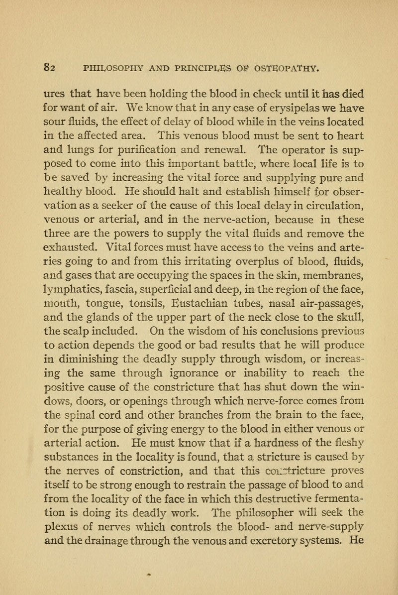 ures that have been holding the blood in check until it has died for want of air. We know that in any case of erysipelas we have sour fluids, the effect of delay of blood while in the veins located in the affected area. This venous blood must be sent to heart and lungs for purification and renewal. The operator is sup- posed to come into this important battle, where local life is to be saved by increasing the vital force and supplying pure and healthy blood. He should halt and establish himself ior obser- vation as a seeker of the cause of this local delay in circulation, venous or arterial, and in the nerve-action, because in these three are the powers to supply the vital fluids and remove the exhausted. Vital forces must have access to the veins and arte- ries going to and from this irritating overplus of blood, fluids, and gases that are occupying the spaces in the skin, membranes, lymphatics, fascia, superficial and deep, in the region of the face, mouth, tongue, tonsils, Eustachian tubes, nasal air-passages, and the glands of the upper part of the neck close to the skull, the scalp included. On the wisdom of his conclusions previous to action depends the good or bad results that he will produce in diminishing the deadly supply through wisdom, or increas- ing the same through ignorance or inability to reach the positive cause of the constricture that has shut down the win- dows, doors, or openings through which nerve-force comes from the spinal cord and other branches from the brain to the face, for the purpose of giving energy to the blood in either venous or arterial action. He must know that if a hardness of the fleshy substances in the locality is found, that a stricture is caused by the nerves of constriction, and that this courtricture proves itself to be strong enough to restrain the passage of blood to and from the locality of the face in which this destructive fermenta- tion is doing its deadly work. The philosopher will seek the plexus of nerves which controls the blood- and nerve-supply and the drainage through the venous and excretory systems. He