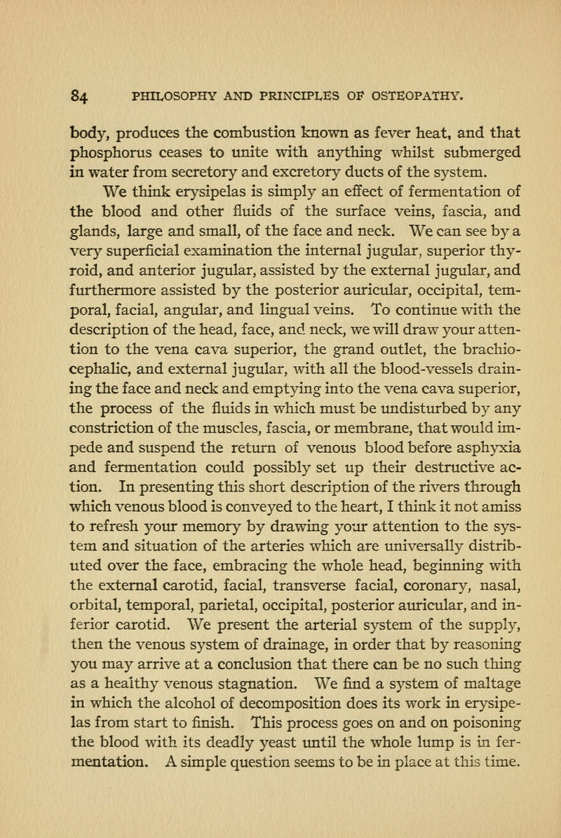 body, produces the combustion known as fever heat, and that phosphorus ceases to unite with anjrthing whilst submerged in water from secretory and excretory ducts of the system. We think erysipelas is simply an effect of fermentation of the blood and other fluids of the surface veins, fascia, and glands, large and small, of the face and neck. We can see by a very superficial examination the internal jugular, superior thy- roid, and anterior jugular, assisted by the external jugular, and furthermore assisted by the posterior auricular, occipital, tem- poral, facial, angular, and lingual veins. To continue with the description of the head, face, and neck, we will draw your atten- tion to the vena cava superior, the grand outlet, the brachio- cephalic, and external jugular, with all the blood-vessels drain- ing the face and neck and emptying into the vena cava superior, the process of the fluids in which must be undisturbed by any constriction of the muscles, fascia, or membrane, that would im- pede and suspend the retinrn of venous blood before asphyxia and fermentation could possibly set up their destructive ac- tion. In presenting this short description of the rivers through which venous blood is conveyed to the heart, I think it not amiss to refresh yotir memory by drawing your attention to the sys- tem and situation of the arteries which are universally distrib- uted over the face, embracing the whole head, beginning with the external carotid, facial, transverse facial, coronary, nasal, orbital, temporal, parietal, occipital, posterior auricular, and in- ferior carotid. We present the arterial system of the supply, then the venous system of drainage, in order that by reasoning you may arrive at a conclusion that there can be no such thing as a healthy venous stagnation. We find a system of maltage in which the alcohol of decomposition does its work in erysipe- las from start to finish. This process goes on and on poisoning the blood with its deadly yeast imtil the whole lump is in fer- mentation. A simple question seems to be in place at this time.