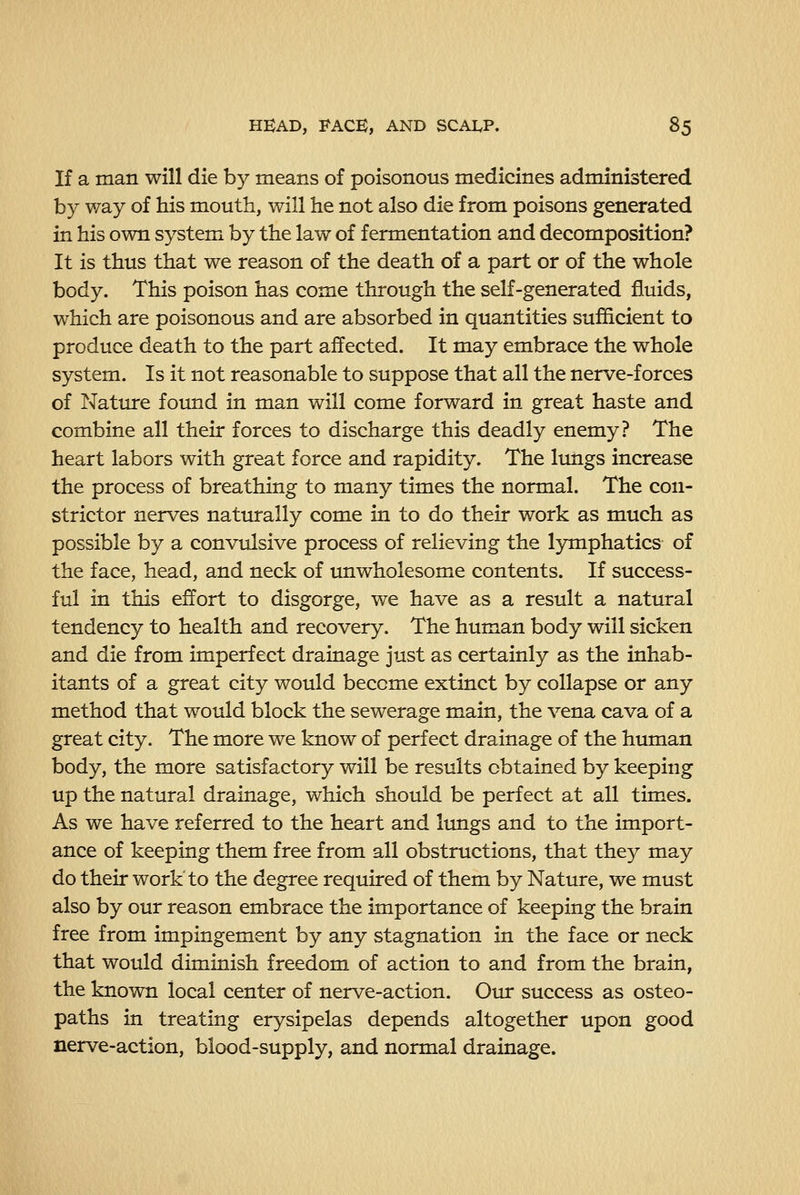 If a man will die by means of poisonous medicines administered by way of his mouth, will he not also die from poisons generated in his own system by the law of fermentation and decomposition? It is thus that we reason of the death of a part or of the whole body. This poison has come through the self-generated fluids, which are poisonous and are absorbed in quantities sufficient to produce death to the part affected. It may embrace the whole system. Is it not reasonable to suppose that all the nerve-forces of Nature found in man will come forward in great haste and combine all their forces to discharge this deadly enemy? The heart labors with great force and rapidity. The limgs increase the process of breathing to many times the normal. The con- strictor nerves naturally come in to do their work as much as possible by a convulsive process of relieving the lymphatics of the face, head, and neck of unwholesome contents. If success- ful in this effort to disgorge, we have as a result a natiu*al tendency to health and recovery. The human body will sicken and die from imperfect drainage just as certainly as the inhab- itants of a great city would become extinct by collapse or any method that would block the sewerage main, the vena cava of a great city. The more we know of perfect drainage of the human body, the more satisfactory will be results obtained by keeping up the natural drainage, which should be perfect at all times. As we have referred to the heart and lungs and to the import- ance of keeping them free from all obstructions, that they may do their work to the degree required of them by Nature, we must also by our reason embrace the importance of keeping the brain free from impingement by any stagnation in the face or neck that would diminish freedom of action to and from the brain, the known local center of nerve-action. Our success as osteo- paths in treating erysipelas depends altogether upon good nerve-action, blood-supply, and normal drainage.