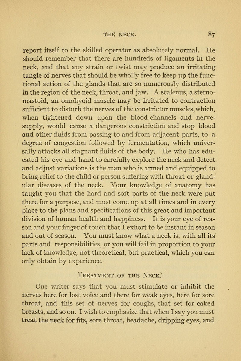 report itself to the skilled operator as absolutely normal. He should remember that there are hundreds of ligaments in the neck, and that any strain or twist may produce an irritating tangle of nerves that should be wholly free to keep up the func- tional action of the glands that are so numerously distributed in the region of the neck, throat, and jaw. A scalenus, a stemo- mastoid, an omohyoid muscle may be irritated to contraction sufficient to distin*b the nerves of the constrictor muscles, which, when tightened down upon the blood-channels and nerve- supply, would cause a dangerous constriction and stop blood and other fluids from passing to and from adjacent parts, to a degree of congestion followed by fermentation, which imiver- sally attacks all stagnant fluids of the body. He who has edu- cated his eye and hand to carefully explore the neck and detect and adjust variations is the man who is armed and equipped to bring relief to the child or person suffering with throat or gland- ular diseases of the neck. Your knowledge of anatomy has taught you that the hard and soft parts of the neck were put there for a purpose, and must come up at all times and in every place to the plans and specifications of this great and important division of htunan health and happiness. It is your eye of rea- son and your finger of touch that I exhort to be instant in season and out of season. You must know what a neck is, with all its parts and responsibilities, or you will fail in proportion to your lack of knowledge, not theoretical, but practical, which you can only obtain by experience. Treatment OF' the Neck? One writer says that you must stimulate or inhibit the nerves here for lost voice and there for weak eyes, here for sore throat, and this set of nerves for coughs, that set for caked breasts, and so on. I wish to emphasize that when I say you must treat the neck for fits, sore throat, headache, dripping eyes, and