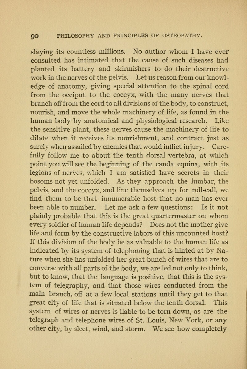 slaying its countless millions. No author whom I have ever consulted has intimated that the cause of such diseases had planted its battery and skirmishers to do their destructive work in the nerves of the pelvis. Let us reason from otir knowl- edge of anatomy, giving special attention to the spinal cord from the occiput to the coccyx, with the many nerves that branch off from the cord to all divisions of the body, to construct, nourish, and move the whole machinery of life, as found in the human body by anatomical and physiological research. Like the sensitive plant, these nerves cause the machinery of life to dilate when it receives its nomrishment, and contract just as surely when assailed by enemies that would inflict injury. Care- fully follow me to about the tenth dorsal vertebra, at which point you will see the beginning of the cauda equina, with its legions of nerves, which I am satisfied have secrets in their bosoms not yet unfolded. As they approach the lumbar, the pelvis, and the coccyx, and line themselves up for roll-call, we find them to be that innumerable host that no man has ever been able to number. Let me ask a few questions: Is it not plainly probable that this is the great quartermaster on whom every soldier of human life depends? Does not the mother give life and form by the constructive labors of this tmcounted host? If this division of the body be as valuable to the human life as indicated by its system of telephoning that is hinted at by Na- ture when she has imfolded her great bunch of wires that are to converse with all parts of the body, we are led not only to think, but to know, that the language is positive, that this is the sys- tem of telegraphy, and that those wires conducted from the main branch, off at a few local stations until they get to that great city of life that is situated below the tenth dorsal. This system of wires or nerves is liable to be torn down, as are the telegraph and telephone wires of St. Louis, New York, or any other city, by sleet, wind, and storm. We see how completely