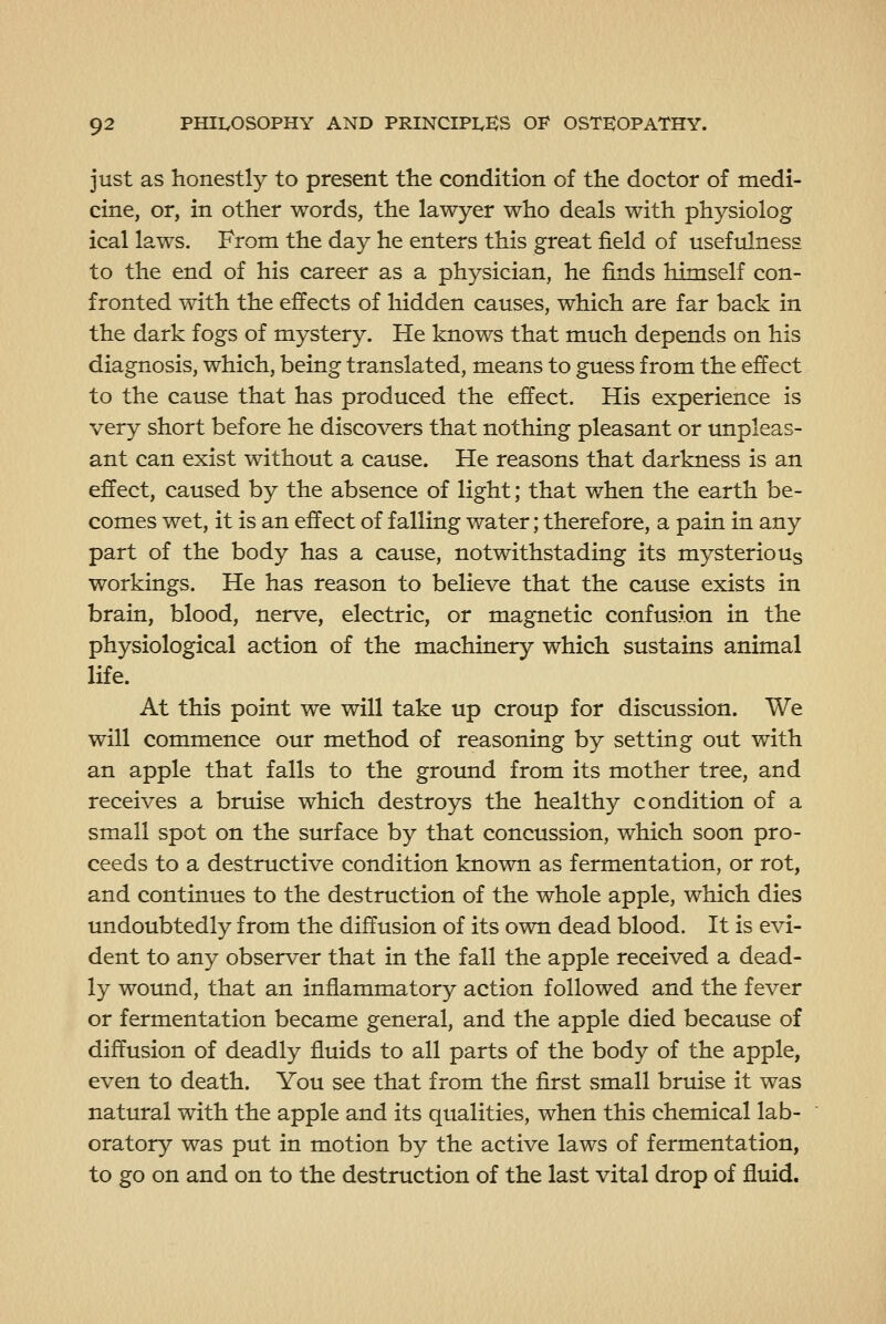 just as honestly to present the condition of the doctor of medi- cine, or, in other words, the lawyer who deals with physiolog ical laws. From the day he enters this great field of usefulness to the end of his career as a physician, he finds himself con- fronted with the effects of hidden causes, which are far back in the dark fogs of mystery. He knows that much depends on his diagnosis, which, being translated, means to guess from the effect to the cause that has produced the effect. His experience is very short before he discovers that nothing pleasant or unpleas- ant can exist without a cause. He reasons that darkness is an effect, caused by the absence of light; that when the earth be- comes wet, it is an effect of falling water; therefore, a pain in any part of the body has a cause, notwithstading its mysterious workings. He has reason to believe that the cause exists in brain, blood, nerve, electric, or magnetic confusion in the physiological action of the machinery which sustains animal life. At this point we will take up croup for discussion. We will commence our method of reasoning by setting out with an apple that falls to the groimd from its mother tree, and receives a bruise which destroys the healthy condition of a small spot on the surface by that concussion, which soon pro- ceeds to a destructive condition known as fermentation, or rot, and continues to the destruction of the whole apple, which dies undoubtedly from the diffusion of its own dead blood. It is evi- dent to any observer that in the fall the apple received a dead- ly wound, that an inflammatory action followed and the fever or fermentation became general, and the apple died because of diffusion of deadly fluids to all parts of the body of the apple, even to death. You see that from the first small bruise it was natural with the apple and its qualities, when this chemical lab- oratory was put in motion by the active laws of fermentation, to go on and on to the destruction of the last vital drop of fluid.