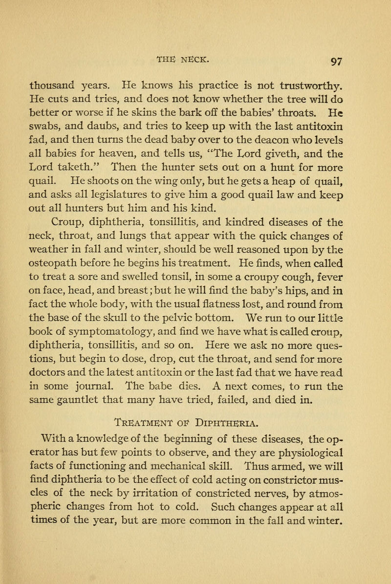 thousand years. He knows his practice is not trustworthy. He cuts and tries, and does not know whether the tree will do better or worse if he skins the bark off the babies* throats. He swabs, and daubs, and tries to keep up with the last antitoxin fad, and then turns the dead baby over to the deacon who levels all babies for heaven, and tells us, The Lord giveth, and the Lord taketh.'* Then the hunter sets out on a htmt for more quail. He shoots on the wing only, but he gets a heap of quail, and asks all legislatures to give him a good quail law and keep out all hunters but him and his kind. Croup, diphtheria, tonsillitis, and kindred diseases of the neck, throat, and lungs that appear with the quick changes of weather in fall and winter, should be well reasoned upon by the osteopath before he begins his treatment. He finds, when called to treat a sore and swelled tonsil, in some a croupy cough, fever on face, head, and breast; but he will find the baby's hips, and in fact the whole body, with the usual flatness lost, and roimd from the base of the skull to the pelvic bottom. We run to our little book of symptomatology, and find we have what is called croup, diphtheria, tonsillitis, and so on. Here we ask no more ques- tions, but begin to dose, drop, cut the throat, and send for more doctors and the latest antitoxin or the last fad that we have read in some journal. The babe dies. A next comes, to run the same gauntlet that many have tried, failed, and died in. Treatment oe Diphtheria. With a knowledge of the beginning of these diseases, the op- erator has but few points to observe, and they are physiological facts of functioning and mechanical skill. Thus armed, we will find diphtheria to be the effect of cold acting on constrictor mus- cles of the neck by irritation of constricted nerves, by atmos- pheric changes from hot to cold. Such changes appear at all times of the year, but are more common in the fall and winter.