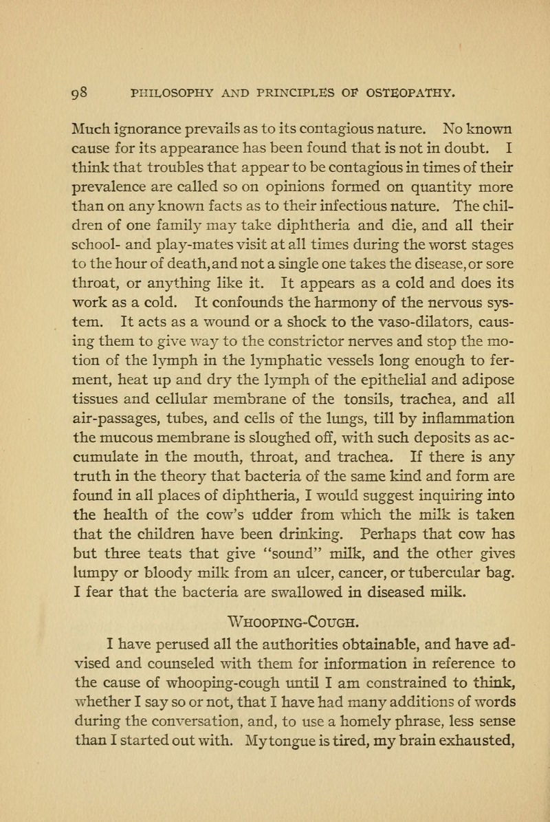 Much ignorance prevails as to its contagious nature. No known cause for its appearance has been found that is not in doubt. I think that troubles that appear to be contagious in times of their prevalence are called so on opinions formed on quantity more than on any known facts as to their infectious nature. The chil- dren of one family may take diphtheria and die, and all their school- and play-mates visit at all times during the worst stages to the hour of death, and not a single one takes the disease, or sore throat, or anything like it. It appears as a cold and does its work as a cold. It confounds the harmony of the nervous sys- tem. It acts as a wound or a shock to the vaso-dilators, caus- ing them to give way to the constrictor nerves and stop the mo- tion of the lymph in the lymphatic vessels long enough to fer- ment, heat up and dry the lymph of the epithelial and adipose tissues and cellular membrane of the tonsils, trachea, and all air-passages, tubes, and cells of the Itmgs, till by inflammation the mucous membrane is sloughed off, with such deposits as ac- cumulate in the mouth, throat, and trachea. If there is any truth in the theory that bacteria of the same kind and form are found in all places of diphtheria, I would suggest inquiring into the health of the cow's udder from which the milk is taken that the children have been drinking. Perhaps that cow has but three teats that give sound milk, and the other gives lumpy or bloody milk from an ulcer, cancer, or tubercular bag. I fear that the bacteria are swallowed in diseased milk. Whooping-Cough. I have perused all the authorities obtainable, and have ad- vised and counseled with them for information in reference to the cause of whooping-cough imtil I am constrained to think, whether I say so or not, that I have had many additions of words during the conversation, and, to use a homely phrase, less sense than I started out with. My tongue is tired, my brain exhausted,