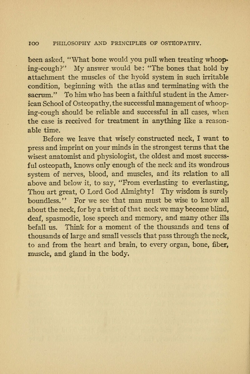 been asked, What bone would you pull when treating whoop- ing-cough? My answer would be: The bones that hold by attachment the muscles of the hyoid system in such irritable condition, beginning with the atlas and terminating with the sacrum. To him who has been a faithful student in the Amer- ican School of Osteopathy, the successful management of whoop- ing-cough should be reliable and successful in all cases, when the case is received for treatment in anything like a reason- able time. Before we leave that wisely constructed neck, I want to press and imprint on your minds in the strongest terms that the wisest anatomist and physiologist, the oldest and most success- ful osteopath, knows only enough of the neck and its wondrous system of nerves, blood, and muscles, and its relation to all above and below it, to say, From everlasting to everlasting, Thou art great, O Lord God Almighty! Thy wisdom is surely boundless. For we see that man must be wise to know all about the neck, for by a twist of that neck we may become blind, deaf, spasmodic, lose speech and memory, and many other ills befall us. Think for a moment of the thousands and tens of thousands of large and small vessels that pass through the neck, to and from the heart and brain, to every organ, bone, fiber, muscle, and gland in the body.