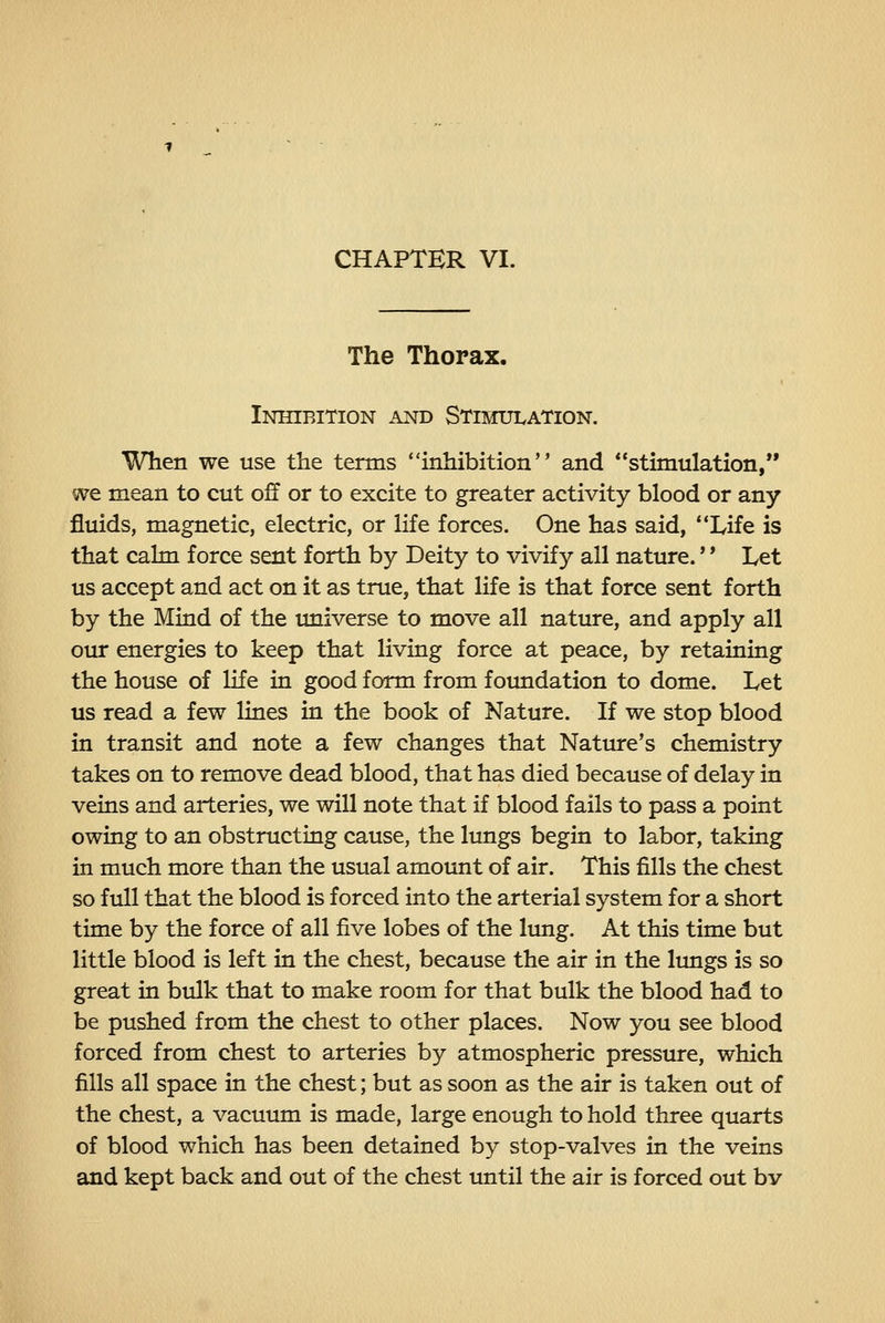 CHAPTER VI. The Thorax. Inhibition and Stimulation. When we use the terms inhibition and stimulation, we mean to cut off or to excite to greater activity blood or any fluids, magnetic, electric, or life forces. One has said, *Xife is that calm force sent forth by Deity to vivify all nature.'' Let us accept and act on it as true, that life is that force sent forth by the Mind of the imiverse to move all nature, and apply all our energies to keep that living force at peace, by retaining the house of life in good form from foundation to dome. Let us read a few lines in the book of Nature. If we stop blood in transit and note a few changes that Nature's chemistry takes on to remove dead blood, that has died because of delay in veins and arteries, we will note that if blood fails to pass a point owing to an obstructing cause, the lungs begin to labor, taking in much more than the usual amount of air. This fills the chest so full that the blood is forced into the arterial system for a short time by the force of all five lobes of the limg. At this time but little blood is left in the chest, because the air in the limgs is so great in bulk that to make room for that bulk the blood had to be pushed from the chest to other places. Now you see blood forced from chest to arteries by atmospheric presstue, which fills all space in the chest; but as soon as the air is taken out of the chest, a vacuum is made, large enough to hold three quarts of blood which has been detained by stop-valves in the veins and kept back and out of the chest imtil the air is forced out bv