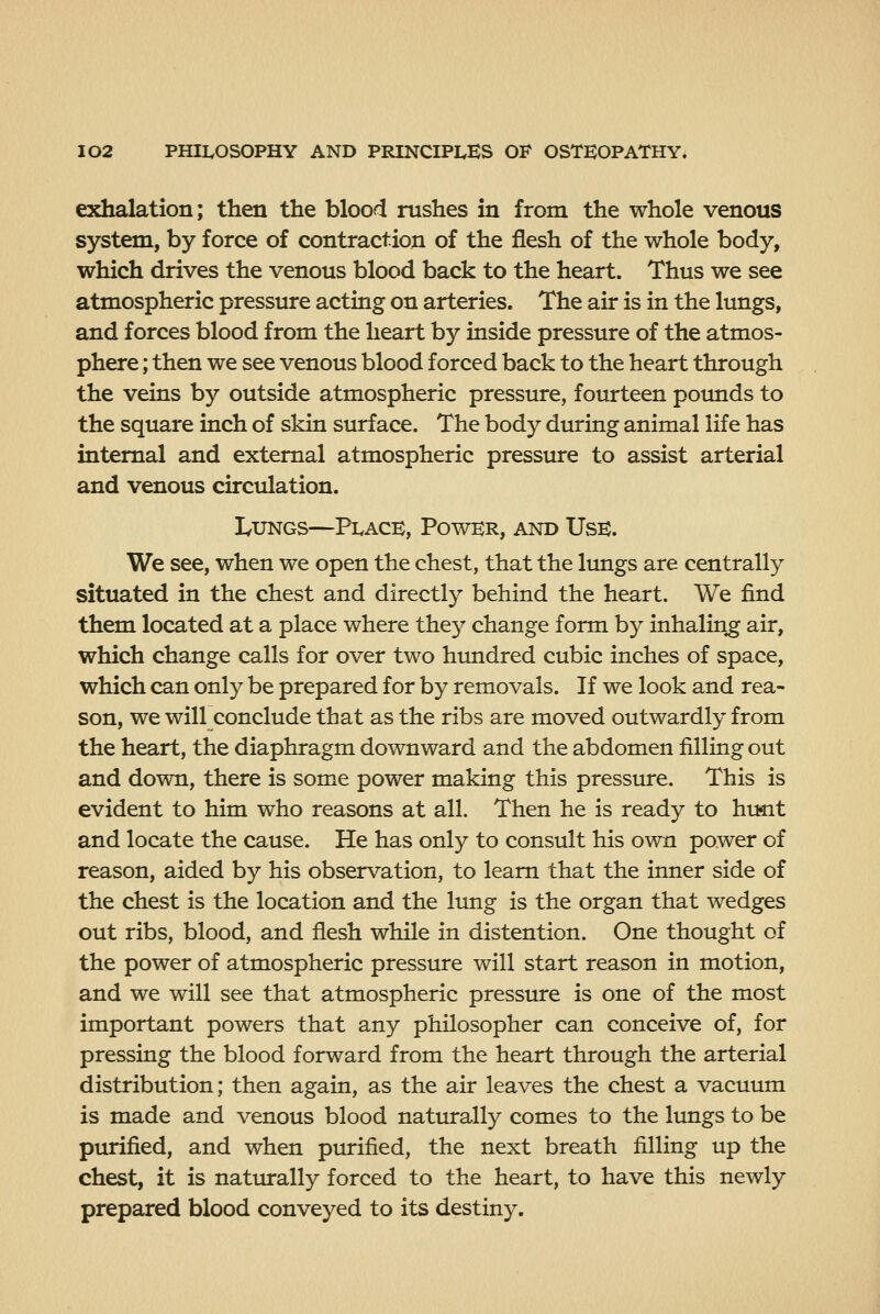 exhalation; then the blood rushes in from the whole venous system, by force of contraction of the flesh of the whole body, which drives the venous blood back to the heart. Thus we see atmospheric pressure acting on arteries. The air is in the lungs, and forces blood from the heart by inside pressure of the atmos- phere ; then we see venous blood forced back to the heart through the veins by outside atmospheric pressure, fourteen pounds to the square inch of skin surface. The body during animal life has internal and external atmospheric pressure to assist arterial and venous circulation. Lungs—Place, Power, and Use. We see, when we open the chest, that the lungs are centrally situated in the chest and directly behind the heart. We find them located at a place where they change form by inhaling air, which change calls for over two hundred cubic inches of space, which can only be prepared for by removals. If we look and rea- son, we will conclude that as the ribs are moved outwardly from the heart, the diaphragm downward and the abdomen filling out and down, there is some power making this pressure. This is evident to him who reasons at all. Then he is ready to hunt and locate the cause. He has only to consult his own power of reason, aided by his observation, to learn that the inner side of the chest is the location and the lung is the organ that wedges out ribs, blood, and flesh while in distention. One thought of the power of atmospheric pressure will start reason in motion, and we will see that atmospheric pressure is one of the most important powers that any philosopher can conceive of, for pressing the blood forward from the heart through the arterial distribution; then again, as the air leaves the chest a vacuum is made and venous blood naturally comes to the lungs to be purified, and when purified, the next breath filling up the chest, it is natiurally forced to the heart, to have this newly prepared blood conveyed to its destiny.