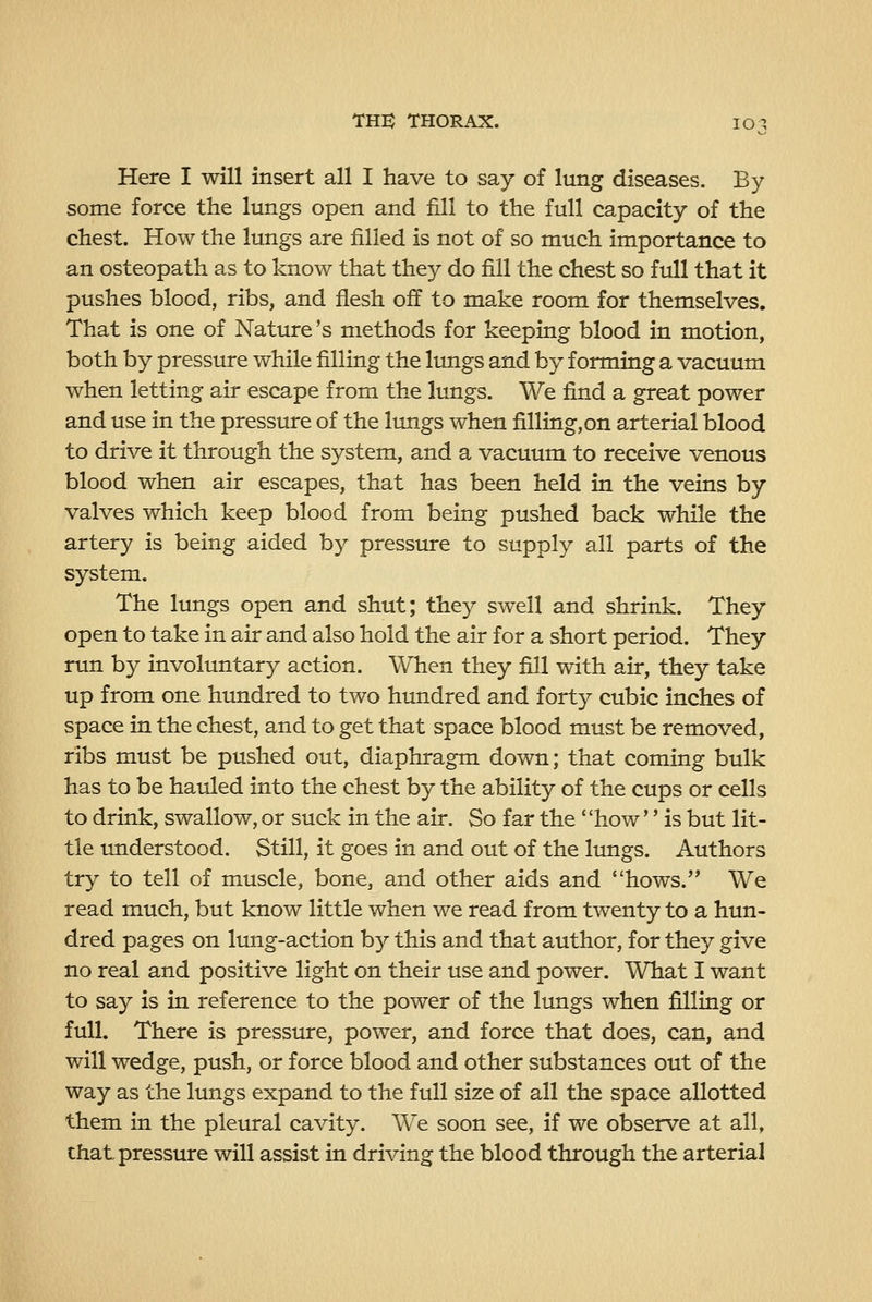Here I will insert all I have to say of lung diseases. By- some force the lungs open and fill to the full capacity of the chest. How the lungs are filled is not of so much importance to an osteopath as to know that they do fill the chest so full that it pushes blood, ribs, and flesh off to make room for themselves. That is one of Nature's methods for keeping blood in motion, both by pressure while filling the limgs and by forming a vacuum when letting air escape from the lungs. We find a great power and use in the pressure of the limgs when filling,on arterial blood to drive it through the system, and a vacuum to receive venous blood when air escapes, that has been held in the veins by valves which keep blood from being pushed back while the artery is being aided by pressure to supply all parts of the system. The lungs open and shut; they swell and shrink. They open to take in air and also hold the air for a short period. They run by involuntary action. When they fill with air, they take up from one himdred to two hundred and forty cubic inches of space in the chest, and to get that space blood must be removed, ribs must be pushed out, diaphragm down; that coming bulk has to be hauled into the chest by the ability of the cups or cells to drink, swallow, or suck in the air. So far the how'' is but lit- tle understood. Still, it goes in and out of the lungs. Authors try to tell of muscle, bone, and other aids and hows. We read much, but know little when we read from twenty to a hun- dred pages on lung-action by this and that author, for they give no real and positive light on their use and power. What I want to say is in reference to the power of the lungs when filling or full. There is presstire, power, and force that does, can, and will wedge, push, or force blood and other substances out of the way as the lungs expand to the full size of all the space allotted them in the pleural cavity. We soon see, if we observe at all, that, pressure will assist in driving the blood through the arterial