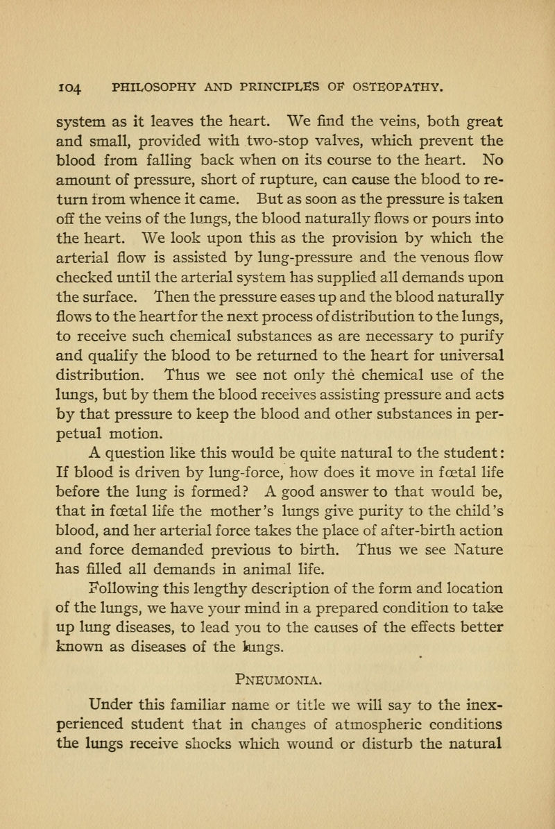 system as it leaves the heart. We find the veins, both great and small, provided with two-stop valves, which prevent the blood from falling back when on its course to the heart. No amount of pressure, short of rupture, can cause the blood to re- turn from whence it came. But as soon as the pressure is taken off the veins of the lujigs, the blood naturally flows or pours into the heart. We look upon this as the provision by which the arterial flow is assisted by lung-pressure and the venous flow checked imtil the arterial system has supplied all demands upon the surface. Then the pressure eases up and the blood naturally flows to the heart for the next process of distribution to the lungs, to receive such chemical substances as are necessary to purify and qualify the blood to be returned to the heart for universal distribution. Thus we see not only the chemical use of the lungs, but by them the blood receives assisting pressure and acts by that pressinre to keep the blood and other substances in per- petual motion. A question like this would be quite natural to the student: If blood is driven by lung-force, how does it move in foetal life before the lung is formed? A good answer to that would be, that in foetal life the mother's lungs give purity to the child's blood, and her arterial force takes the place of after-birth action and force demanded previous to birth. Thus we see Nature has filled all demands in animal life. Following this lengthy description of the form and location of the lungs, we have your mind in a prepared condition to tak-e up lung diseases, to lead you to the causes of the effects better known as diseases of the kings. Pneumonia. Under this familiar name or title we will say to the inex- perienced student that in changes of atmospheric conditions the lungs receive shocks which wound or disturb the natural