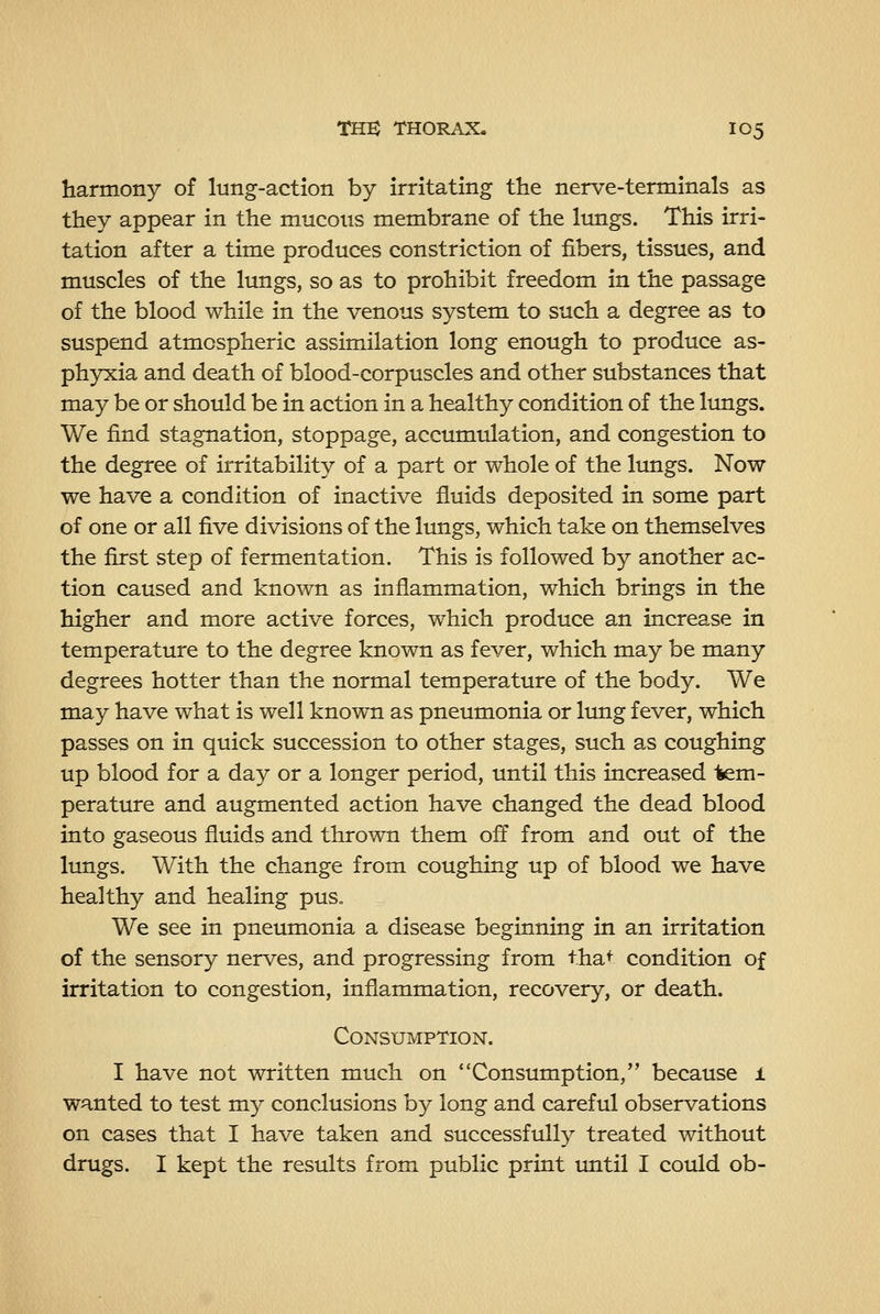 harmony of lung-action by irritating the nerve-terminals as they appear in the mucous membrane of the lungs. This irri- tation after a time produces constriction of fibers, tissues, and muscles of the lungs, so as to prohibit freedom in the passage of the blood while in the venous system to such a degree as to suspend atmospheric assimilation long enough to produce as- phyxia and death of blood-corpuscles and other substances that may be or should be in action in a healthy condition of the lungs. We find stagnation, stoppage, acciunulation, and congestion to the degree of irritability of a part or whole of the lungs. Now we have a condition of inactive fluids deposited in some part of one or all five divisions of the limgs, which take on themselves the first step of fermentation. This is followed by another ac- tion caused and known as inflammation, which brings in the higher and more active forces, which produce an increase in temperature to the degree known as fever, which may be many degrees hotter than the normal temperature of the body. We may have what is well known as pneumonia or lung fever, which passes on in quick succession to other stages, such as coughing up blood for a day or a longer period, until this increased 1sem- perature and augmented action have changed the dead blood into gaseous fluids and thrown them off from and out of the lungs. With the change from coughing up of blood we have healthy and healing pus. We see in pneumonia a disease beginning in an irritation of the sensory nerves, and progressing from tha^ condition of irritation to congestion, inflammation, recovery, or death. Consumption. I have not written much on Consumption, because l wanted to test my conclusions by long and careful observations on cases that I have taken and successfully treated without drugs. I kept the results from public print imtil I could ob-