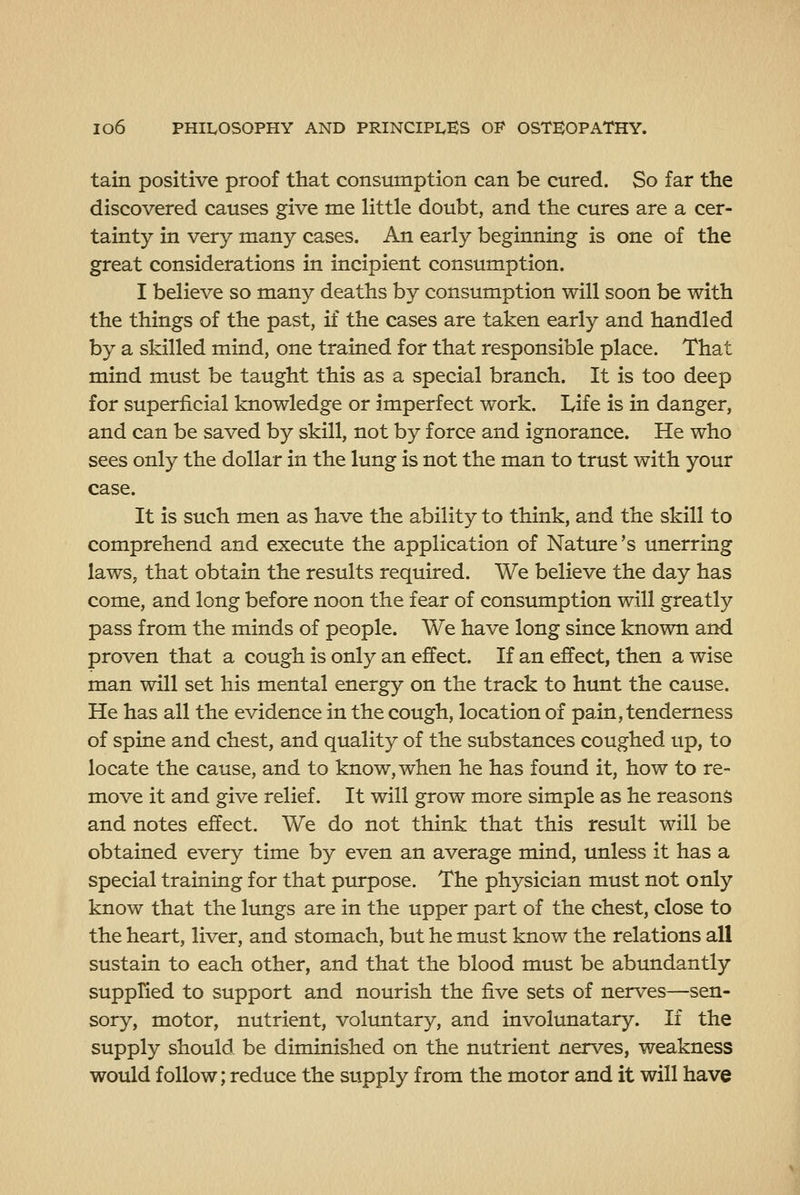 tain positive proof that consumption can be cured. So far the discovered causes give me little doubt, and the cures are a cer- tainty in very many cases. An early beginning is one of the great considerations in incipient consumption. I believe so many deaths by consumption will soon be with the things of the past, if the cases are taken early and handled by a skilled mind, one trained for that responsible place. That mind must be taught this as a special branch. It is too deep for superficial knowledge or imperfect work. Life is in danger, and can be saved by skill, not by force and ignorance. He who sees only the dollar in the lung is not the man to trust with your case. It is such men as have the ability to think, and the skill to comprehend and execute the application of Nature's unerring laws, that obtain the results required. We believe the day has come, and long before noon the fear of consumption will greatly pass from the minds of people. We have long since known and proven that a cough is only an effect. If an effect, then a wise man will set his mental energy on the track to hunt the cause. He has all the evidence in the cough, location of pain, tenderness of spine and chest, and quality of the substances coughed up, to locate the cause, and to know, when he has found it, how to re- move it and give relief. It will grow more simple as he reasons and notes effect. We do not think that this result will be obtained every time by even an average mind, unless it has a special training for that purpose. The physician must not only know that the lungs are in the upper part of the chest, close to the heart, liver, and stomach, but he must know the relations all sustain to each other, and that the blood must be abundantly supplied to support and nourish the five sets of nerves—sen- sory, motor, nutrient, voluntary, and involunatary. If the supply should, be diminished on the nutrient nerves, weakness would follow; reduce the supply from the motor and it will have