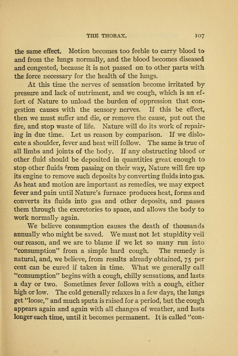the same effect. Motion becomes too feeble to carry blood to and from the limgs normally, and the blood becomes diseased and congested, because it is not passed on to other parts with the force necessary for the health of the lungs. At this time the nerves of sensation become irritated by pressure and lack of nutriment, and we cough, which is an ef- fort of Nature to imload the btu^den of oppression that con- gestion causes with the sensory nerves. If this be effect, then we must suffer and die, or remove the cause, put out the fire, and stop waste of life. Natiure will do its work of repair- ing in due time. Let us reason by comparison. If we dislo- cate a shoulder, fever and heat will follow. The same is true of all limbs and joints of the body. If any obstructing blood or other fluid should be deposited in quantities great enough to stop other fluids from passing on their way, Nature will fire up its engine to remove such deposits by converting fluids into gas. As heat and motion are important as remedies, we may expect fever and pain until Nature's furnace produces heat, forms and converts its fluids into gas and other deposits, and passes them through the excretories to space, and allows the body to work normally again. We believe consumption causes the death of thousands annually who might be saved. We must not let stupidity veil our reason, and we are to blame if we let so many run into consumption from a simple hard cough. The remedy is nattiral, and, we believe, from results already obtained, 75 per cent can be cured if taken in time. What we generally call consumption begins with a cough, chilly sensations, and lasts a day or two. Sometimes fever follows with a cough, either high or low. The cold generally relaxes in a few days, the lungs get loose, and much sputa is raised for a period, but the cough appears again and again with all changes of weather, and lasts longer each time, until it becomes permanent. It is called con-