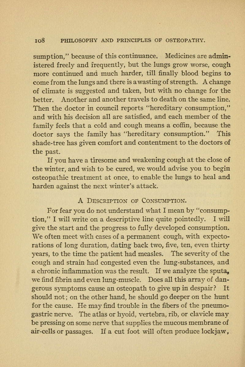 sumption, because of this continuance. Medicines are admin- istered freely and frequently, but the lungs grow worse, cough more continued and much harder, till finally blood begins to come from the lungs and there is a wasting of strength. A change of climate is suggested and taken, but with no change for the better. Another and another travels to death on the same line. Then the doctor in council reports hereditary consumption, and with his decision all are satisfied, and each member of the family feels that a cold and cough means a coffin, because the doctor says the family has hereditary consumption. This shade-tree has given comfort and contentment to the doctors of the past. If you have a tiresome and weakening cough at the close of the winter, and wish to be cured, we would advise you to begin osteopathic treatment at once, to enable the lungs to heal and harden against the next winter's attack. A Description op Consumption. For fear you do not imderstand what I mean by consump- tion, I will write on a descriptive line quite pointedly. I will give the start and the progress to fully developed consumption. We often meet with cases of a permanent cough, with expecto- rations of long duration, dating back two, five, ten, even thirty years, to the time the patient had measles. The severity of the cough and strain had congested even the lung-substances, and a chronic inflammation was the result. If we analyze the sputa, we find fibrin and even lung-muscle. Does all this array of dan- gerous symptoms cause an osteopath to give up in despair ? It should not; on the other hand, he should go deeper on the hunt for the cause. He may find trouble in the fibers of the pneumo- gastric nerve. The atlas or hyoid, vertebra, rib, or clavicle may be pressing on some nerve that supplies the mucous membrane of air-cells or passages. If a cut foot will often produce lockjaw,