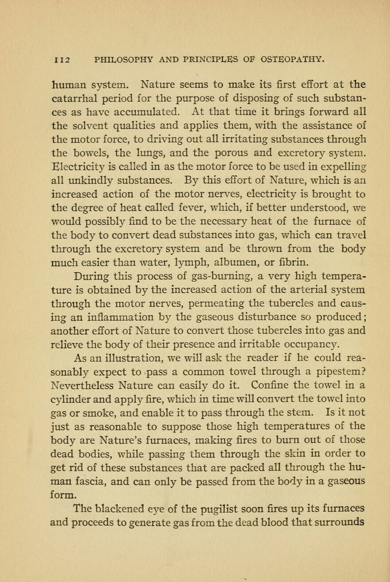 human system. Nature seems to make its first effort at the catarrhal period for the purpose of disposing of such substan- ces as have accumulated. At that time it brings forward all the solvent qualities and applies them, with the assistance of the motor force, to driving out all irritating substances through the bowels, the lungs, and the porous and excretory system. Electricity is called in as the motor force to be used in expelling all imkindly substances. By this effort of Nature, which is an increased action of the motor nerves, electricity is brought to the degree of heat called fever, which, if better understood, we would possibly find to be the necessary heat of the furnace of the body to convert dead substances into gas, which can travel through the excretory system and be thrown from the body much easier than water, lymph, albumen, or fibrin. During this process of gas-burning, a very high tempera- ture is obtained by the increased action of the arterial system through the motor nerves, permeating the tubercles and caus- ing an inflammation by the gaseous disturbance so produced ; another effort of Nature to convert those tubercles into gas and relieve the body of their presence and irritable occupancy. As an illustration, we will ask the reader if he could rea- sonably expect to pass a common towel through a pipestem? Nevertheless Nature can easily do it. Confine the towel in a cylinder and apply fire, which in time will convert the towel into gas or smoke, and enable it to pass through the stem. Is it not just as reasonable to suppose those high temperatures of the body are Nature's furnaces, making fires to bum out of those dead bodies, while passing them through the skin in order to get rid of these substances that are packed all through the hu- man fascia, and can only be passed from the body in a gaseous form. The blackened e3^e of the pugilist soon fires up its furnaces and proceeds to generate gas from the dead blood that surrounds
