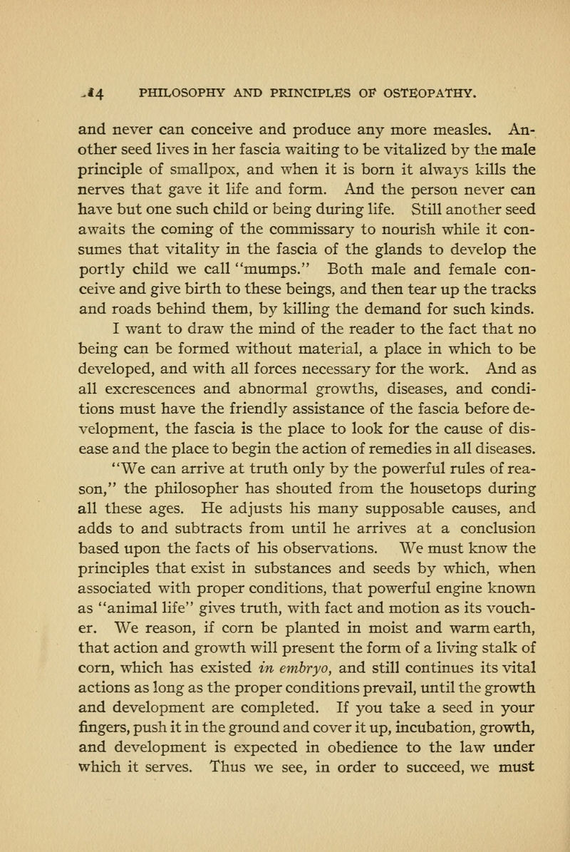 and never can conceive and produce any more measles. An- other seed lives in her fascia waiting to be vitalized by the male principle of smallpox, and when it is born it always kills the nerves that gave it life and form. And the person never can have but one such child or being during life. Still another seed awaits the coming of the commissary to nourish while it con- sumes that vitality in the fascia of the glands to develop the portly child we call mumps. Both male and female con- ceive and give birth to these beings, and then tear up the tracks and roads behind them, by killing the demand for such kinds. I want to draw the mind of the reader to the fact that no being can be formed without material, a place in which to be developed, and with all forces necessary for the work. And as all excrescences and abnormal growths, diseases, and condi- tions must have the friendly assistance of the fascia before de- velopment, the fascia is the place to look for the cause of dis- ease and the place to begin the action of remedies in all diseases. We can arrive at truth only by the powerful rules of rea- son, the philosopher has shouted from the housetops during all these ages. He adjusts his many supposable causes, and adds to and subtracts from until he arrives at a conclusion based upon the facts of his observations. We must know the principles that exist in substances and seeds by which, when associated with proper conditions, that powerful engine known as animal life gives truth, with fact and motion as its vouch- er. We reason, if corn be planted in moist and warm earth, that action and growth will present the form of a living stalk of corn, which has existed in embryo, and still continues its vital actions as long as the proper conditions prevail, until the growth and development are completed. If you take a seed in your fingers, push it in the ground and cover it up, incubation, growth, and development is expected in obedience to the law under which it serves. Thus we see, in order to succeed, we must
