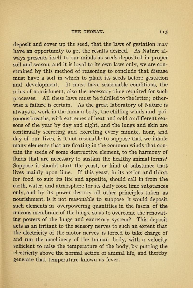 deposit and cover up the seed, that the laws of gestation may- have an opportunity to get the results desired. As Nature al- ways presents itself to our minds as seeds deposited in proper soil and season, and it is loyal to its own laws only, we are con- strained by this method of reasoning to conclude that disease must have a soil in which to plant its seeds before gestation and development. It must have seasonable conditions, the rains of nourishment, also the necessary time required for such processes. All these laws must be fulfilled to the letter; other- wise a failure is certain. As the great laboratory of Nature is always at work in the human body, the chilling winds and poi- sonous breaths, with extremes of heat and cold ax. different sea- sons of the year by day and night, and the limgs and skin are continually secreting and excreting every minute, hour, and day of our lives, is it not resonable to suppose that we inhale many elements that are floating in the common winds that con- tain the seeds of some destructive element, to the harmony of fluids that are necessary to sustain the healthy animal forms? Suppose it should start the yeast, or kind of substance that lives mainly upon lime. If this yeast, in its action and thirst for food to suit its life and appetite, should call in from the earth, water, and atmosphere for its daily food lime substances only, and by its power destroy all other principles taken as nourishment, is it not reasonable to suppose it would deposit such elements in overpowering quantities in the fascia of the mucous membrane of the lungs, so as to overcome the renovat- ing powers of the lungs and excretory system? This deposit acts as an irritant to the sensory nerves to such an extent that the electricity of the motor nerves is forced to take charge of and run the machinery of the human body, with a velocity sufficient to raise the temperature of the body, by putting the electricity above the normal action of animal life, and thereby generate that temperature known as fever.