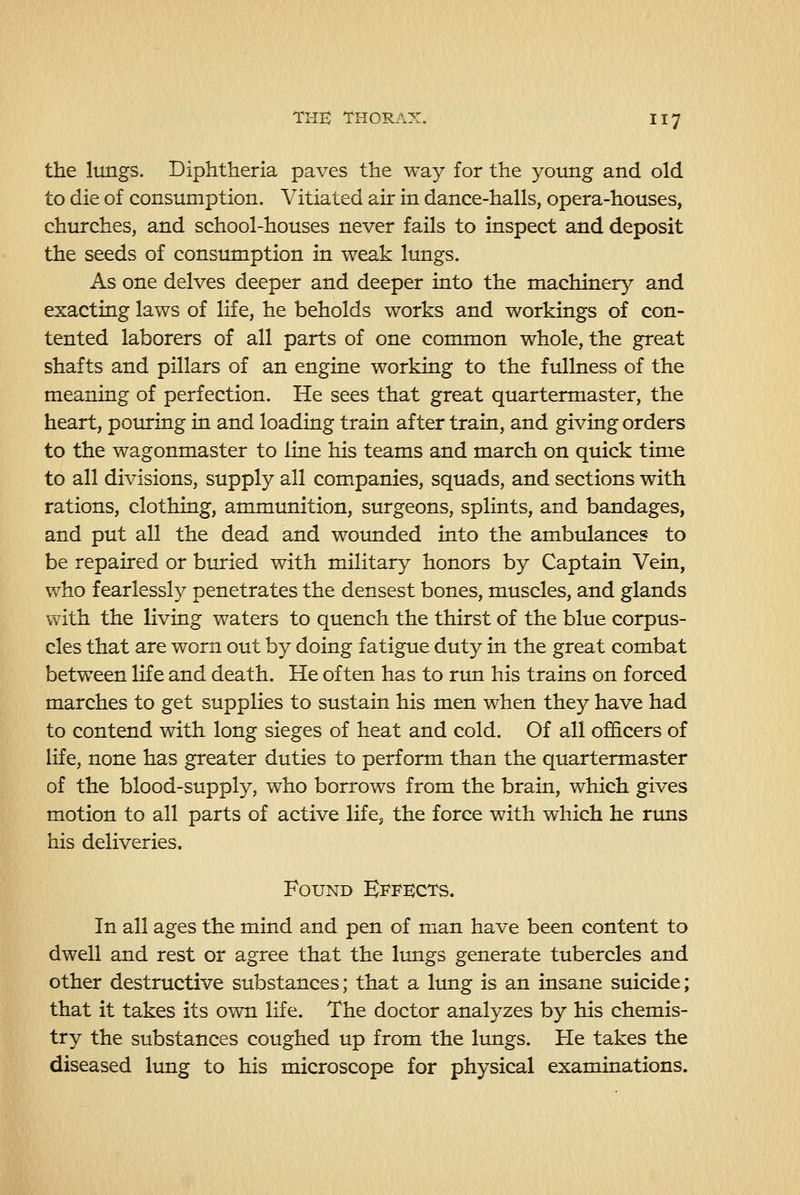 the lungs. Diphtheria paves the way for the young and old to die of consumption. Vitiated air in dance-halls, opera-houses, churches, and school-houses never fails to inspect and deposit the seeds of consumption in weak lungs. As one delves deeper and deeper into the machinery and exacting laws of life, he beholds works and workings of con- tented laborers of all parts of one common whole, the great shafts and pillars of an engine working to the fullness of the meaning of perfection. He sees that great quartermaster, the heart, pouring in and loading train after train, and giving orders to the wagonmaster to line his teams and march on quick time to all divisions, supply all companies, squads, and sections with rations, clothing, ammunition, surgeons, splints, and bandages, and put all the dead and woimded into the ambulances to be repaired or binried with military honors by Captain Vein, who fearlessly penetrates the densest bones, muscles, and glands with the living waters to quench the thirst of the blue corpus- cles that are worn out by doing fatigue duty in the great combat between life and death. He often has to run his trains on forced marches to get supplies to sustain his men when they have had to contend with long sieges of heat and cold. Of all officers of life, none has greater duties to perform than the quartermaster of the blood-supply, who borrows from the brain, which gives motion to all parts of active life, the force with which he runs his deliveries. Found Effects. In all ages the mind and pen of man have been content to dwell and rest or agree that the limgs generate tubercles and other destructive substances; that a limg is an insane suicide; that it takes its own life. The doctor analyzes by his chemis- try the substances coughed up from the limgs. He takes the diseased lung to his microscope for physical examinations.