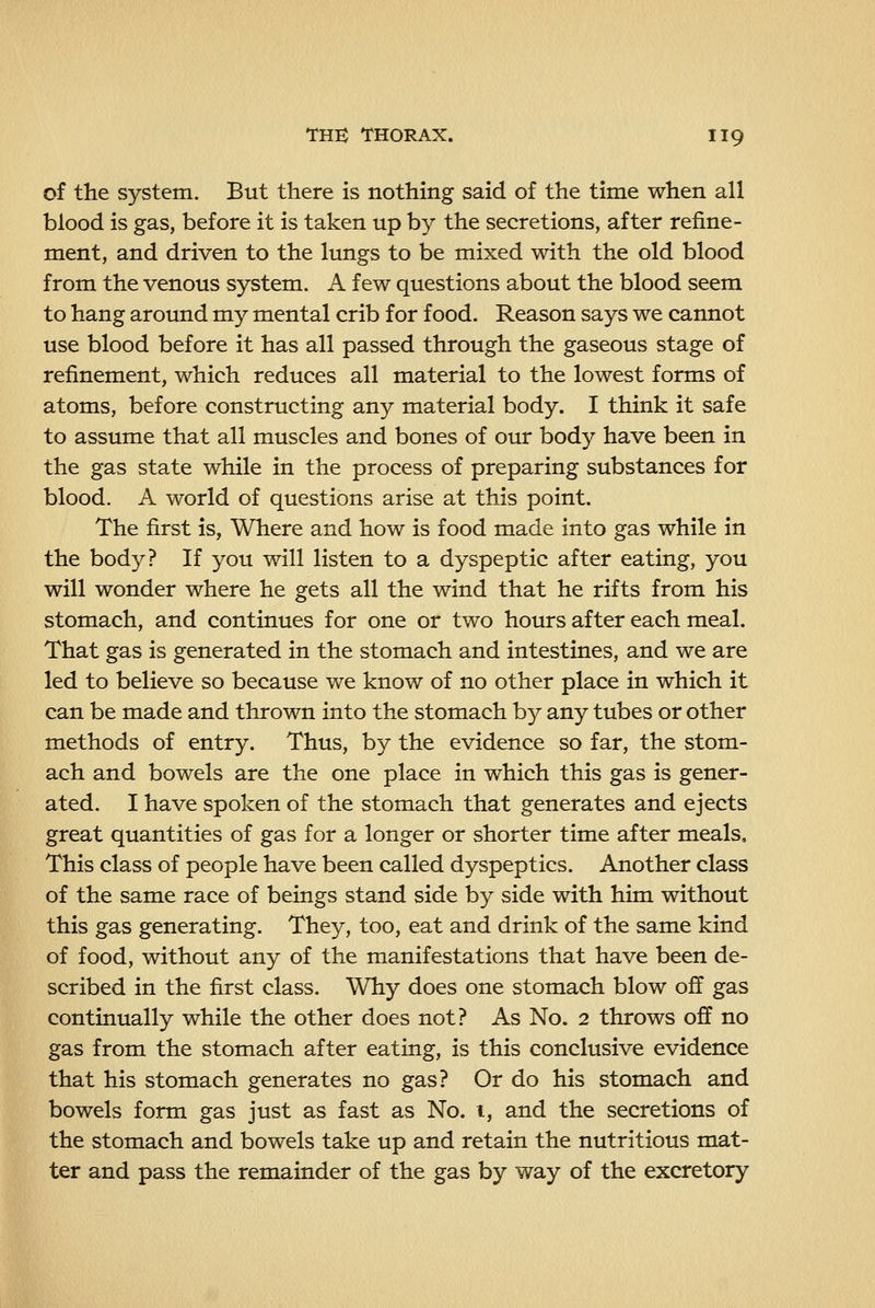 of the system. But there is nothing said of the time when all blood is gas, before it is taken up by the secretions, after refine- ment, and driven to the lungs to be mixed with the old blood from the venous system. A few questions about the blood seem to hang around my mental crib for food. Reason says we cannot use blood before it has all passed through the gaseous stage of refinement, which reduces all material to the lowest forms of atoms, before constructing any material body. I think it safe to assume that all muscles and bones of our body have been in the gas state while in the process of preparing substances for blood. A world of questions arise at this point. The first is, Where and how is food made into gas while in the body? If you will listen to a dyspeptic after eating, you will wonder where he gets all the wind that he rifts from his stomach, and continues for one or two hours after each meal. That gas is generated in the stomach and intestines, and we are led to believe so because we know of no other place in which it can be made and thrown into the stomach by any tubes or other methods of entry. Thus, by the evidence so far, the stom- ach and bowels are the one place in which this gas is gener- ated. I have spoken of the stomach that generates and ejects great quantities of gas for a longer or shorter time after meals. This class of people have been called dyspeptics. Another class of the same race of beings stand side by side with him without this gas generating. They, too, eat and drink of the same kind of food, without any of the manifestations that have been de- scribed in the first class. Why does one stomach blow off gas continually while the other does not? As No. 2 throws off no gas from the stomach after eating, is this conclusive evidence that his stomach generates no gas? Or do his stomach and bowels form gas just as fast as No. i, and the secretions of the stomach and bowels take up and retain the nutritious mat- ter and pass the remainder of the gas by way of the excretory