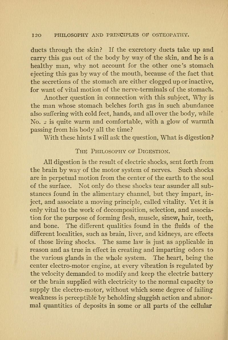 ducts through the skin? If the excretory ducts take up and carry this gas out of the body by way of the skin, and he is a healthy man, why not account for the other one's stomach ejecting this gas by way of the mouth, because of the fact that the secretions of the stomach are either clogged up or inactive, for want of vital motion of the nerve-terminals of the stomach. Another question in connection with this subject. Why is the man whose stomach belches forth gas in such abundance also suffering with cold feet, hands, and all over the body, while No. 2 is quite warm and comfortable, with a glow of warmth passing from his body all the time? With these hints I will ask the question. What is digestion? The Philosophy of Digestion. All digestion is the result of electric shocks, sent forth from the brain by way of the motor system of nerves. Such shocks are in perpetual motion from the center of the earth to the soul of the surface. Not only do these shocks tear asunder all sub- stances found in the alimentary channel, but they impart, in- ject, and associate a moving principle, called vitality. Yet it is only vital to the work of decomposition, selection, and associa- tion for the purpose of forming flesh, muscle, sinew, hair, teeth, and bone. The different qualities found in the fluids of the different localities, such as brain, liver, and kidneys, are effects of those living shocks. The same law is just as applicable in reason and as true in effect in creating and imparting odors to the various glands in the whole system. The heart, being the center electro-motor engine, at every vibration is regulated by the velocity demanded to modify and keep the electric battery or the brain supplied with electricity to the normal capacity to supply the electro-motor, without which some degree of failing weakness is perceptible by beholding sluggish action and abnor- mal quantities of deposits in some or all parts of the cellular