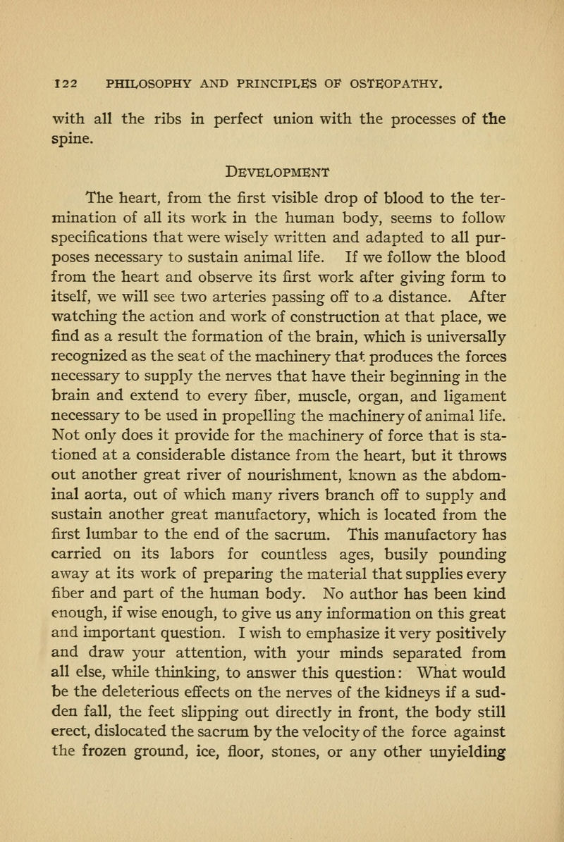 with all the ribs in perfect union with the processes of the spine. Dkvklopmknt The heart, from the first visible drop of blood to the ter- mination of all its work in the human body, seems to follow specifications that were wisely written and adapted to all pur- poses necessary to sustain animal life. If we follow the blood from the heart and observe its first work after giving form to itself, we will see two arteries passing off to .a distance. After watching the action and work of construction at that place, we find as a result the formation of the brain, which is universally recognized as the seat of the machinery that produces the forces necessary to supply the nerves that have their beginning in the brain and extend to every fiber, muscle, organ, and ligament necessary to be used in propelling the machinery of animal life. Not only does it provide for the machinery of force that is sta- tioned at a considerable distance from the heart, but it throws out another great river of nourishment, known as the abdom- inal aorta, out of which many rivers branch off to supply and sustain another great manufactory, which is located from the first lumbar to the end of the sacriun. This manufactory has carried on its labors for countless ages, busily poimding away at its work of preparing the material that supplies every fiber and part of the human body. No author has been kind enough, if wise enough, to give us any information on this great and important question. I wish to emphasize it very positively and draw your attention, with your minds separated from all else, while thinkiug, to answer this question: What would be the deleterious effects on the nerves of the kidneys if a sud- den fall, the feet slipping out directly in front, the body still erect, dislocated the sacrum by the velocity of the force against the frozen ground, ice, floor, stones, or any other unyielding