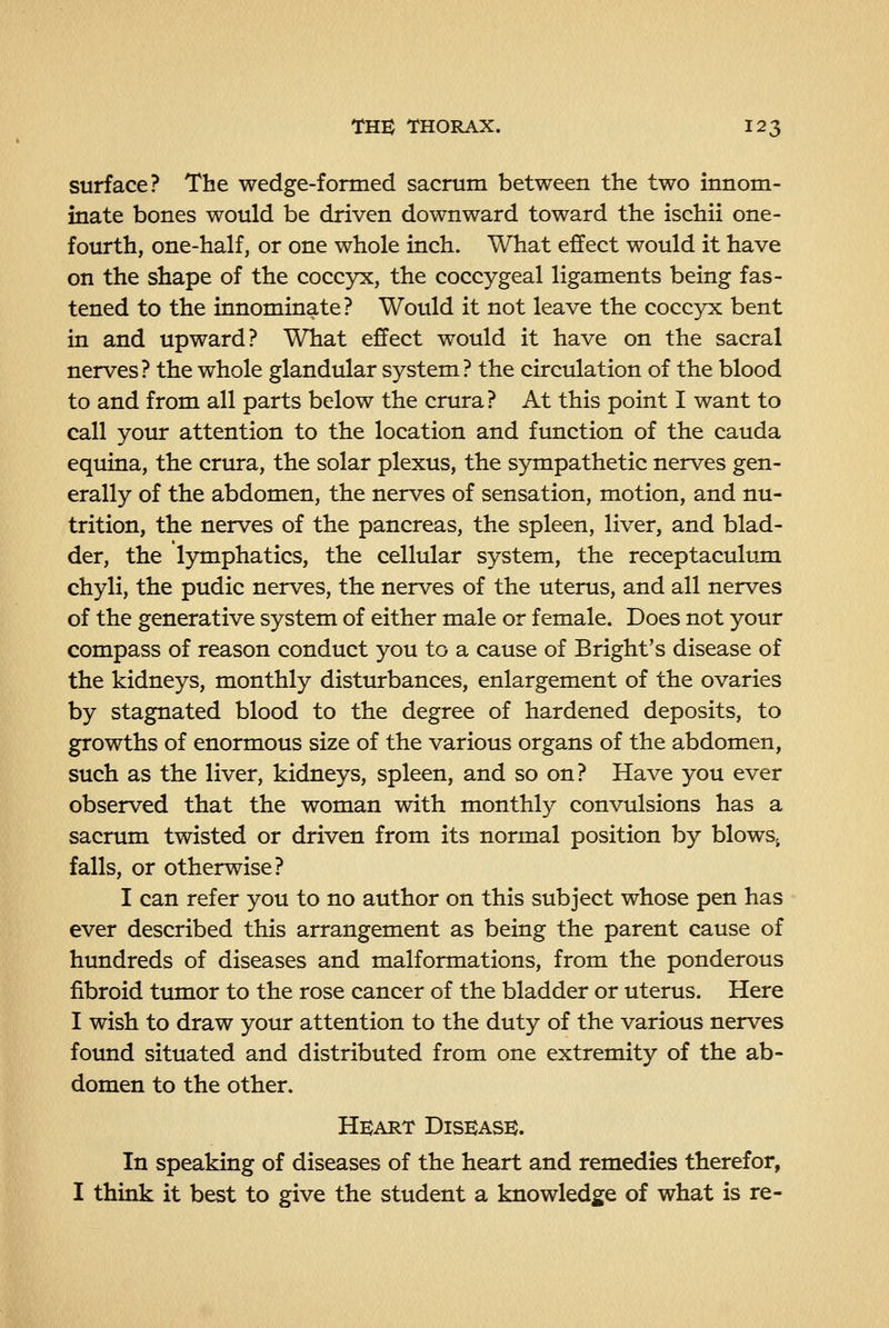 surface? The wedge-formed sacrum between the two innom- inate bones would be driven downward toward the ischii one- fourth, one-half, or one whole inch. What effect would it have on the shape of the coccyx, the coccygeal ligaments being fas- tened to the innominate? Would it not leave the coccyx bent in and upward? What effect would it have on the sacral nerves? the whole glandular system? the circulation of the blood to and from all parts below the crura? At this point I want to call your attention to the location and function of the cauda equina, the crura, the solar plexus, the sympathetic nerves gen- erally of the abdomen, the nerves of sensation, motion, and nu- trition, the nerves of the pancreas, the spleen, liver, and blad- der, the lymphatics, the cellular system, the receptaculum chyli, the pudic nerves, the nerves of the uterus, and all nerves of the generative system of either male or female. Does not your compass of reason conduct you to a cause of Bright's disease of the kidneys, monthly disturbances, enlargement of the ovaries by stagnated blood to the degree of hardened deposits, to growths of enormous size of the various organs of the abdomen, such as the liver, kidneys, spleen, and so on? Have you ever observed that the woman with monthly convulsions has a sacrum twisted or driven from its normal position by blowSj falls, or otherwise? I can refer you to no author on this subject whose pen has ever described this arrangement as being the parent cause of hundreds of diseases and malformations, from the ponderous fibroid tumor to the rose cancer of the bladder or uterus. Here I wish to draw your attention to the duty of the various nerves found situated and distributed from one extremity of the ab- domen to the other. Heart Disease. In speaking of diseases of the heart and remedies therefor, I think it best to give the student a knowledge of what is re-