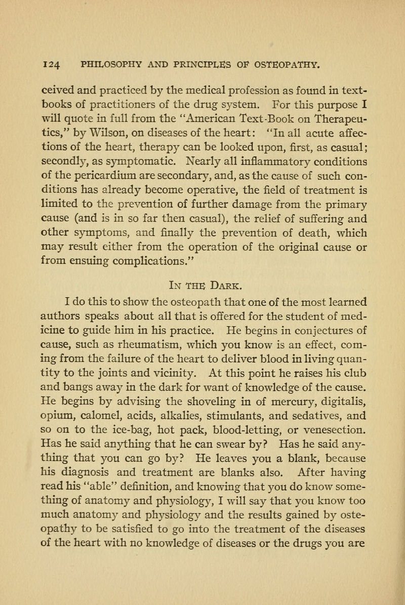 ceived and practiced by the medical profession as found in text- books of practitioners of the drug system. For this purpose I will quote in full from the American Text-Book on Therapeu- tics, by Wilson, on diseases of the heart: In all acute affec- tions of the heart, therapy can be looked upon, first, as casual; secondly, as symptomatic. Nearly all inflammatory conditions of the pericardium are secondary, and, as the cause of such con- ditions has already become operative, the field of treatment is limited to the prevention of further damage from the primary cause (and is in so far then casual), the relief of suffering and other symptoms, and finally the prevention of death, which may result either from the operation of the original cause or from ensuing complications. In the Dark. I do this to show the osteopath that one of the most learned authors speaks about all that is offered for the student of med- icine to guide him in his practice. He begins in conjectures of cause, such as rheumatism, which you know is an effect, com- ing from the failure of the heart to deliver blood in living quan- tity to the joints and vicinity. At this point he raises his club and bangs away in the dark for want of knowledge of the cause. He begins by advising the shoveling in of mercury, digitalis, opitun, calomel, acids, alkalies, stimulants, and sedatives, and so on to the ice-bag, hot pack, blood-letting, or venesection. Has he said anything that he can swear by? Has he said any- thing that you can go by? He leaves you a blank, because his diagnosis and treatment are blanks also. After having read his able definition, and knowing that you do know some- thing of anatomy and physiology, I will say that you know too much anatomy and physiology and the results gained by oste- opathy to be satisfied to go into the treatment of the diseases of the heart with no knowledge of diseases or the drugs you are