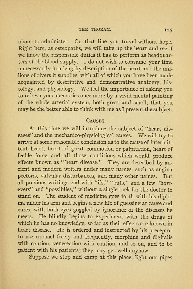 about to administer. On that line you travel without hope. Right here, as osteopaths, we will take up the heart and see if we know the responsible duties it has to perform as headquar- ters of the blood-supply. I do not wish to consume your time unnecessarily in a lengthy description of the heart and the mil- lions of rivers it supplies, with all of which you have been made acquainted by descriptive and demonstrative anatomy, his- tology, and physiology. We feel the importance of asking you to refresh your memories once more by a vivid mental painting of the whole arterial system, both great and small, that you may be the better able to think with me as I present the subject. Causes. At this time we will introduce the subject of *'heart dis- eases and the mechanico-physiological causes. We will try to arrive at some reasonable conclusion as to the cause of intermit- tent heart, heart of great commotion or palpitation, heart of feeble force, and all those conditions which would produce effects known as  heart disease. They are described by an- cient and modern writers under many names, such as angina pectoris, valvular disturbances, and many other names. But all previous writings end with ifs, **buts, and a few how- evers and possiblies, without a single rock for the doctor to stand on. The student of medicine goes forth with his diplo- ma imder his arm and begins a new life of guessing at cause and ctures, with both eyes goggled by ignorance of the diseases he meets. He blindly begins to experiment with the drugs of which he has no knowledge, so far as their effects are known in heart disease. He is ordered and instructed by his preceptor to use calomel freely and frequently, morphine and digitalis with caution, venesection with caution, and so on, and to be patient with his patients; they may get well anyhow. Suppose we stop and camp at this place, light our pipes