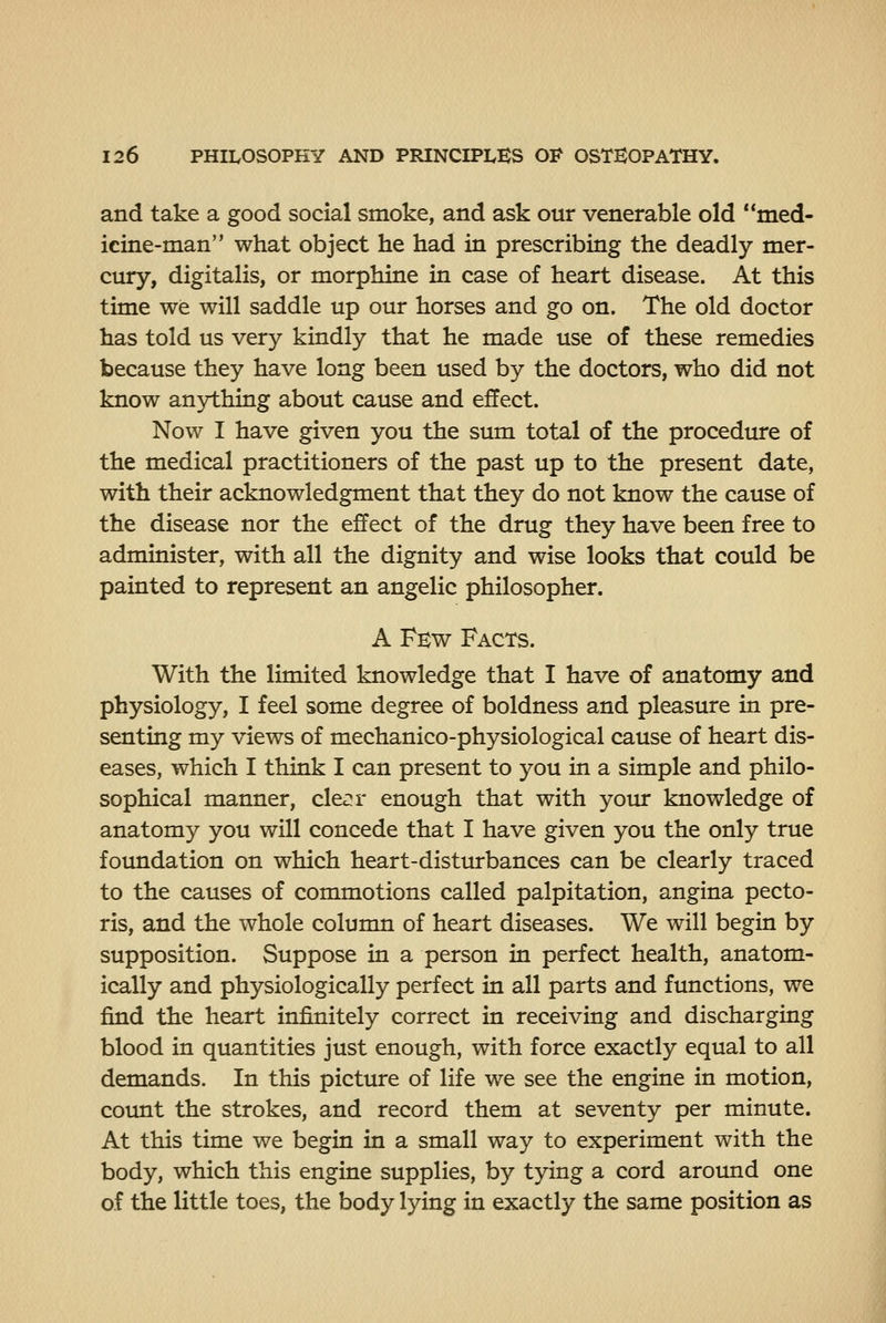 and take a good social smoke, and ask our venerable old med- icine-man what object he had in prescribing the deadly mer- cury, digitalis, or morphine in case of heart disease. At this time we will saddle up our horses and go on. The old doctor has told us very kindly that he made use of these remedies because they have long been used by the doctors, who did not know anything about cause and effect. Now I have given you the sum total of the procedure of the medical practitioners of the past up to the present date, with their acknowledgment that they do not know the cause of the disease nor the effect of the drug they have been free to administer, with all the dignity and wise looks that could be painted to represent an angelic philosopher. A Few Facts. With the limited knowledge that I have of anatomy and physiology, I feel some degree of boldness and pleasure in pre- senting my views of mechanico-physiological cause of heart dis- eases, which I think I can present to you in a simple and philo- sophical manner, cle^r enough that with your knowledge of anatomy you will concede that I have given you the only true foundation on which heart-disturbances can be clearly traced to the causes of commotions called palpitation, angina pecto- ris, and the whole column of heart diseases. We will begin by supposition. Suppose in a person in perfect health, anatom- ically and physiologically perfect in all parts and functions, we find the heart infinitely correct in receiving and discharging blood in quantities just enough, with force exactly equal to all demands. In this picture of life we see the engine in motion, count the strokes, and record them at seventy per minute. At this time we begin in a small way to experiment with the body, which this engine supplies, by tying a cord around one of the little toes, the body lying in exactly the same position as
