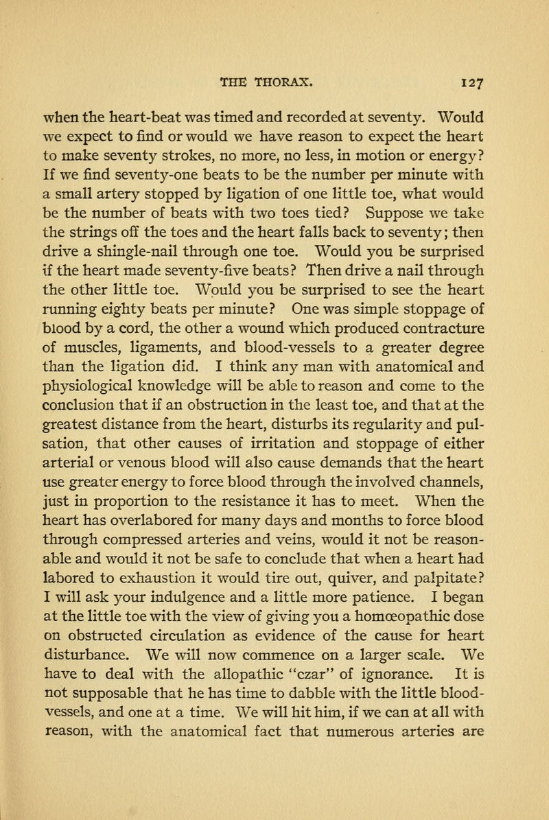 when tlie heart-beat was timed and recorded at seventy. Would we expect to find or would we have reason to expect the heart to make seventy strokes, no more, no less, in motion or energy? If we find seventy-one beats to be the number per minute with a small artery stopped by ligation of one little toe, what would be the number of beats with two toes tied? Suppose we take the strings off the toes and the heart falls back to seventy; then drive a shingle-nail through one toe. Would you be surprised if the heart made seventy-five beats? Then drive a nail through the other little toe. Would you be surprised to see the heart running eighty beats per minute? One was simple stoppage of blood by a cord, the other a wound which produced contracture of muscles, ligaments, and blood-vessels to a greater degree than the ligation did. I think any man with anatomical and physiological knowledge will be able to reason and come to the conclusion that if an obstruction in the least toe, and that at the greatest distance from the heart, disturbs its regularity and pul- sation, that other causes of irritation and stoppage of either arterial or venous blood will also cause demands that the heart use greater energy to force blood through the involved channels, just in proportion to the resistance it has to meet. When the heart has overlabored for many days and months to force blood through compressed arteries and veins, would it not be reason- able and would it not be safe to conclude that when a heart had labored to exhaustion it would tire out, quiver, and palpitate? I will ask your indulgence and a little more patience. I began at the little toe with the view of giving you a homoeopathic dose on obstructed circulation as evidence of the cause for heart disturbance. We will now commence on a larger scale. We have to deal with the allopathic czar of ignorance. It is not supposable that he has time to dabble with the little blood- vessels, and one at a time. We will hit him, if we can at all with reason, with the anatomical fact that numerous arteries are