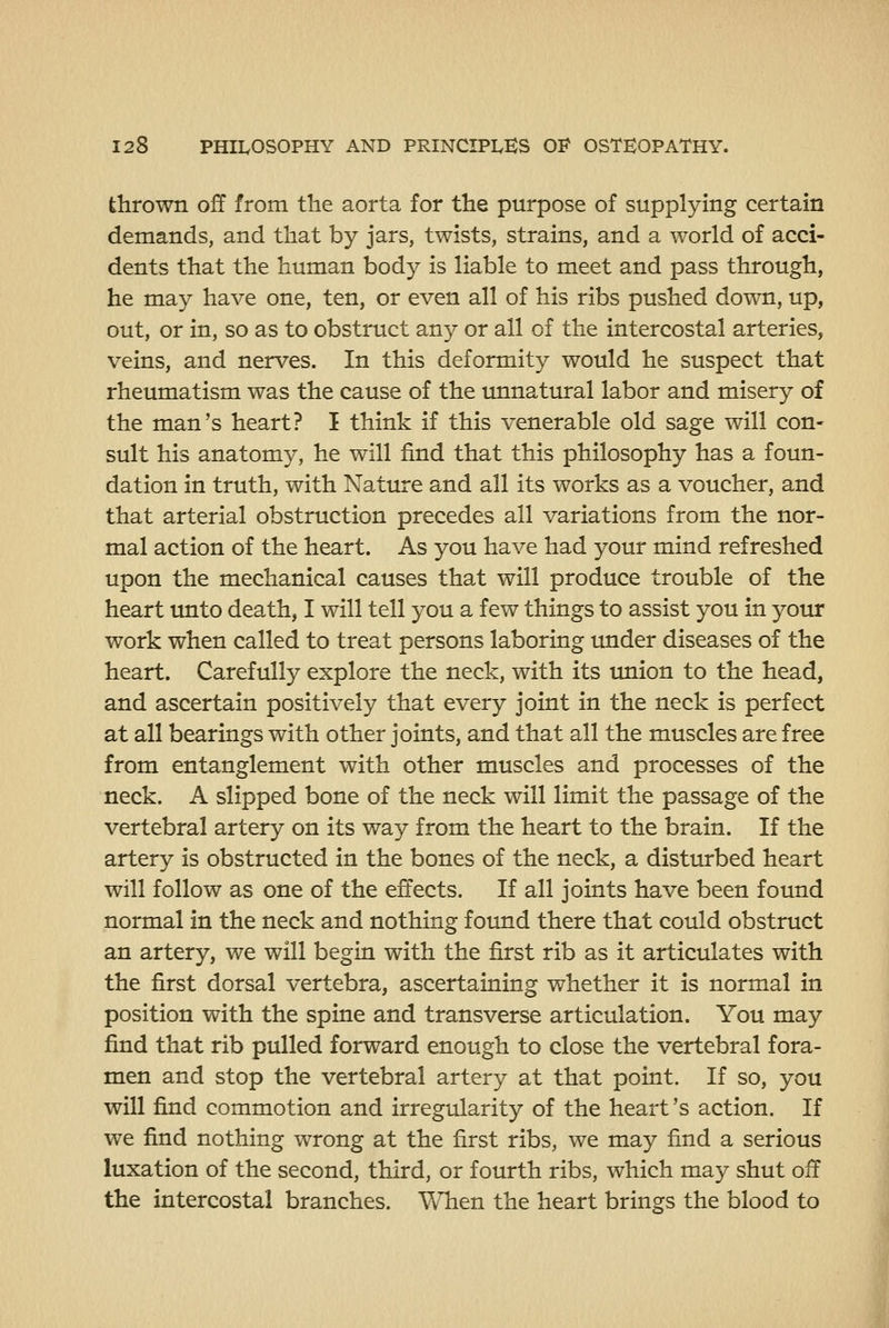 thrown off from the aorta for the purpose of supplying certain demands, and that by jars, twists, strains, and a world of acci- dents that the human body is liable to meet and pass through, he may have one, ten, or even all of his ribs pushed down, up, out, or in, so as to obstruct any or all of the intercostal arteries, veins, and nerves. In this deformity would he suspect that rheumatism was the cause of the unnatural labor and misery of the man's heart? I think if this venerable old sage will con- sult his anatomy, he will find that this philosophy has a foun- dation in truth, with Nature and all its works as a voucher, and that arterial obstruction precedes all variations from the nor- mal action of the heart. As you have had your mind refreshed upon the mechanical causes that will produce trouble of the heart unto death, I will tell you a few things to assist you in your work when called to treat persons laboring imder diseases of the heart. Carefully explore the neck, with its union to the head, and ascertain positively that every joint in the neck is perfect at all bearings with other joints, and that all the muscles are free from entanglement with other muscles and processes of the neck. A slipped bone of the neck will limit the passage of the vertebral artery on its way from the heart to the brain. If the artery is obstructed in the bones of the neck, a disturbed heart will follow as one of the effects. If all joints have been found normal in the neck and nothing found there that could obstruct an artery, we will begin with the first rib as it articulates with the first dorsal vertebra, ascertaining whether it is normal in position with the spine and transverse articulation. You may find that rib pulled forward enough to close the vertebral fora- men and stop the vertebral artery at that point. If so, you will find commotion and irregularity of the heart's action. If we find nothing wrong at the first ribs, we may find a serious luxation of the second, third, or fourth ribs, which may shut off the intercostal branches. When the heart brings the blood to