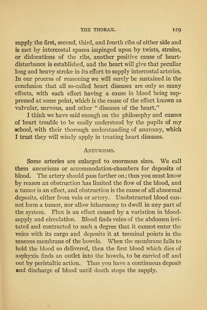 supply the first, second, third, and fourth ribs of either side and is met by intercostal spaces impinged upon by twists, strains, or dislocations of the ribs, another positive cause of heart- disturbance is established, and the heart will give that peculiar long and heavy stroke in its effort to supply intercostal arteries. In our process of reasoning we will surely be sustained in the conclusion that all so-called heart diseases are only so many effects, with each effect having a cause in blood being sup- pressed at some point, which is the cause of the effect known as valvular, nervous, and other  diseases of the heart. I think we have said enough on the philosophy and causes of heart trouble to be easily understood by the pupils of my school, with their thorough understanding of anatomy, which I trust they will wisely apply in treating heart diseases. AnKurisms. Some arteries are enlarged to enormous sizes. We call them aneurisms or accommodation-chambers for deposits of blood. The artery should pass farther on; thus you must know by reason an obstruction has limited the flow of the blood, and a tumor is an effect, and obstruction is the cause of all abnormal deposits, either from vein or artery. Unobstructed blood can- not form a tumor, nor allow inharmony to dwell in any part of the system. Flux is an effect caused by a variation in blood- supply and circulation. Blood finds veins of the abdomen irri- tated and contracted to such a degree that it cannot enter the veins with its cargo and deposits it at terminal points in the mucous membrane of the bowels. V/hen the membrane fails to hold the blood so delivered, then the first blood which dies of asphyxia finds an outlet into the bowels, to be carried off and out by peristaltic action. Thus you have a continuous deposit and discharge of blood imtil death stops the supply.