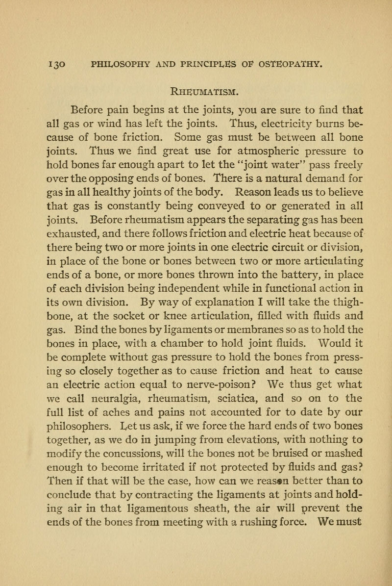 Rheumatism. Before pain begins at the joints, you are sure to find that all gas or wind has left the joints. Thus, electricity burns be- cause of bone friction. Some gas must be between all bone joints. Thus we find great use for atmospheric pressure to hold bones far enough apart to let the joint water pass freely over the opposing ends of bones. There is a natural demand for gas in all healthy joints of the body. Reason leads us to believe that gas is constantly being conveyed to or generated in all joints. Before rheumatism appears the separating gas has been exhausted, and there follows friction and electric heat because of there being two or more joints in one electric circuit or division, in place of the bone or bones between two or more articulating ends of a bone, or more bones thrown into the battery, in place of each division being independent while in fxmctional action in its own division. By way of explanation I will take the thigh- bone, at the socket or knee articulation, filled with fluids and gas. Bind the bones by ligaments or membranes so as to hold the bones in place, with a chamber to hold joint fluids. Would it be complete without gas pressure to hold the bones from press- ing so closely together as to cause friction and heat to cause an electric action equal to nerve-poison? We thus get what we call neuralgia, rheumatism, sciatica, and so on to the full list of aches and pains not accounted for to date by our philosophers. I^et us ask, if we force the hard ends of two bones together, as we do in jumping from elevations, with nothing to modify the concussions, will the bones not be bruised or mashed enough to become irritated if not protected by fluids and gas? Then if that will be the case, how can we reason better than to conclude that by contracting the ligaments at joints and hold- ing air in that ligamentous sheath, the air will prevent the ends of the bones from meeting with a rushing force. We must