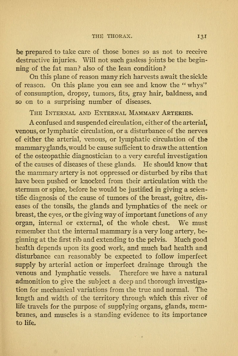 be prepared to take care of those bones so as not to receive destructive injuries. Will not such gasless joints be the begin- ning of the fat man? also of the lean condition? On this plane of reason many rich harvests await the sickle of reason. On this plane you can see and know the  whys of consumption, dropsy, tumors, fits, gray hair, baldness, and so on to a surprising number of diseases. Thb Internai. and ExternaIv Mammary ArtkriKS. A confused and suspended circulation, either of the arterial, venous, or lymphatic circulation, or a disturbance of the nerves of either the arterial, venous, or lymphatic circulation of the mammary glands, would be cause sufficient to draw the attention of the osteopathic diagnostician to a very careful investigation of the causes of diseases of these glands. He should know that the mammary artery is not oppressed or disturbed by ribs that have been pushed or knocked from their articulation with the sternum or spine, before he would be justified in giving a scien- tific diagnosis of the cause of tumors of the breast, goitre, dis- eases of the tonsils, the glands and lymphatics of the neck or breast, the eyes, or the giving way of important functions of any organ, internal or external, of the whole chest. We must remember that the internal mammary is a very long artery, be- ginning at the first rib and extending to the pelvis. Much good health depends upon its good work, and much bad health and disturbance can reasonably be expected to follow imperfect supply by arterial action or imperfect drainage through the venous and lymphatic vessels. Therefore we have a natural admonition to give the subject a deep and thorough investiga- tion for mechanical variations from the true and normal. The length and width of the territory through which this river of life travels for the purpose of supplying organs, glands, mem- branes, and muscles is a standing evidence to its importance* to life»