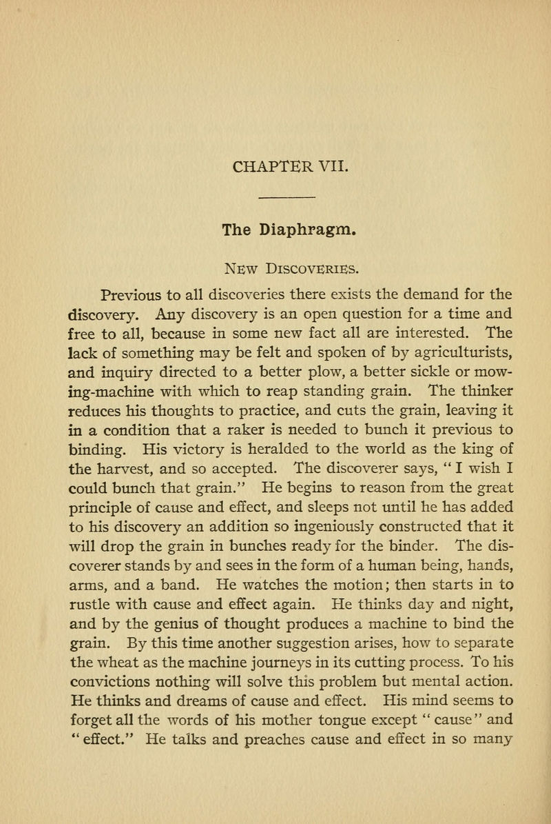 CHAPTER VII. The Diaphragm. New Discoveries. Previous to all discoveries there exists the demand for the discovery. Any discovery is an open question for a time and free to all, because in some new fact all are interested. The lack of something may be felt and spoken of by agriculturists, and inquiry directed to a better plow, a better sickle or mow- ing-machine with which to reap standing grain. The thinker reduces his thoughts to practice, and cuts the grain, leaving it in a condition that a raker is needed to bunch it previous to binding. His victory is heralded to the world as the king of the harvest, and so accepted. The discoverer says, '* I wish I could bunch that grain. He begins to reason from the great principle of cause and effect, and sleeps not until he has added to his discovery an addition so ingeniously constructed that it will drop the grain in bunches ready for the binder. The dis- coverer stands by and sees in the form of a human being, hands, arms, and a band. He watches the motion; then starts in to rustle with cause and effect again. He thinks day and night, and by the genius of thought produces a machine to bind the grain. By this time another suggestion arises, how to separate the wheat as the machine journeys in its cutting process. To his convictions nothing will solve this problem but mental action. He thinks and dreams of cause and effect. His mind seems to forget all the words of his mother tongue except *' cause and *' effect. He talks and preaches cause and effect in so many