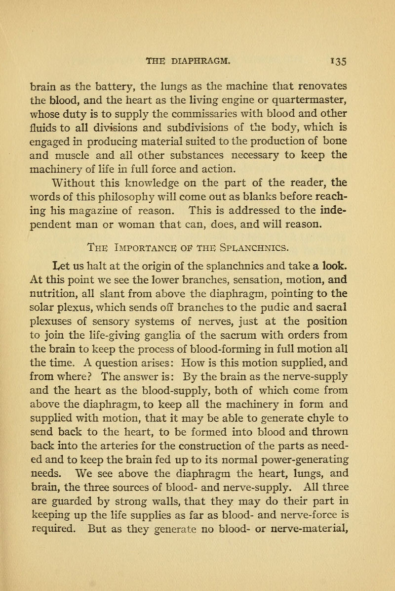 brain as the battery, the lungs as the machine that renovates the blood, and the heart as the living engine or quartermaster, whose duty is to supply the commissaries with blood and other fluids to all divisions and subdivisions of the body, which is engaged in producing material suited to the production of bone and muscle and all other substances necessary to keep the machinery of life in full force and action. Without this knowledge on the part of the reader, the words of this philosophy will come out as blanks before reach- ing his magazine of reason. This is addressed to the inde- pendent man or woman that can, does, and will reason. Thb Importance of the Spi^anchnics. Let us halt at the origin of the splanchnics and take a look. At this point we see the lower branches, sensation, motion, and nutrition, all slant from above the diaphragm, pointing to the solar plexus, which sends off branches to the pudic and sacral plexuses of sensory systems of nerves, just at the position to join the life-giving ganglia of the sacrum with orders from the brain to keep the process of blood-forming in full motion all the time, A question arises: How is this motion supplied, and from where? The answer is: By the brain as the nerve-supply and the heart as the blood-supply, both of which come from above the diaphragm, to keep all the machinery in form and supplied with motion, that it may be able to generate chyle to send back to the heart, to be formed into blood and thrown back into the arteries for the construction of the parts as need- ed and to keep the brain fed up to its normal power-generating needs. We see above the diaphragm the heart, lungs, and brain, the three sources of blood- and nerve-supply. All three are guarded by strong walls, that they may do their part in keeping up the life supplies as far as blood- and nerve-force is required. But as they generate no blood- or nerve-material.