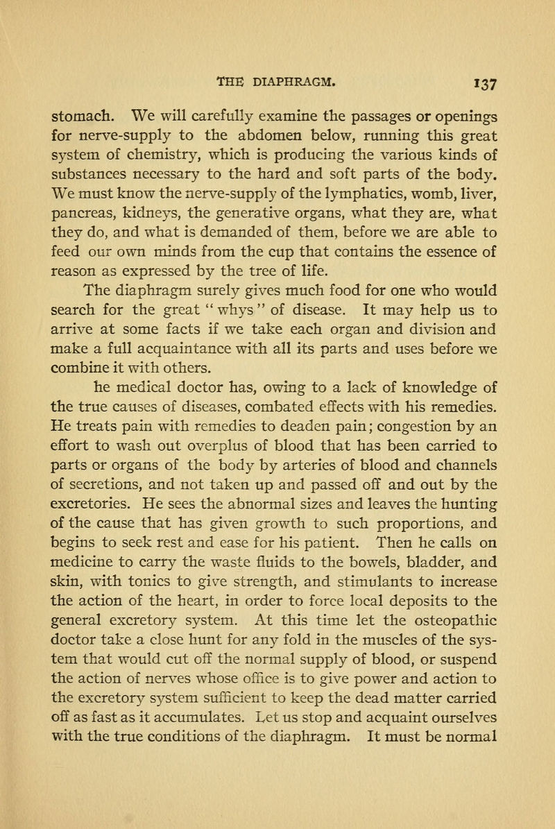 stomach. We will carefully examine the passages or openings for nerve-supply to the abdomen below, running this great system of chemistry, which is producing the various kinds of substances necessary to the hard and soft parts of the body. We must know the nerve-supply of the lymphatics, womb, liver, pancreas, kidneys, the generative organs, what they are, what they do, and what is demanded of them, before we are able to feed our own minds from the cup that contains the essence of reason as expressed by the tree of life. The diaphragm surely gives much food for one who would search for the great whys of disease. It may help us to arrive at some facts if we take each organ and division and make a full acquaintance with all its parts and uses before we combine it with others. he medical doctor has, owing to a lack of knowledge of the true causes of diseases, combated effects with his remedies. He treats pain with remedies to deaden pain; congestion by an effort to wash out overplus of blood that has been carried to parts or organs of the body by arteries of blood and channels of secretions, and not taken up and passed off and out by the excretories. He sees the abnormal sizes and leaves the hunting of the cause that has given growth to such proportions, and begins to seek rest and ease for his patient. Then he calls on medicine to carry the waste fluids to the bowels, bladder, and skin, with tonics to give strength, and stimulants to increase the action of the heart, in order to force local deposits to the general excretory system. At this time let the osteopathic doctor take a close hunt for any fold in the muscles of the sys- tem that would cut off the normal supply of blood, or suspend the action of nerves whose office is to give power and action to the excretory system sufficient to keep the dead matter carried off as fast as it accumulates. Let us stop and acquaint ourselves with the true conditions of the diaphragm. It must be normal