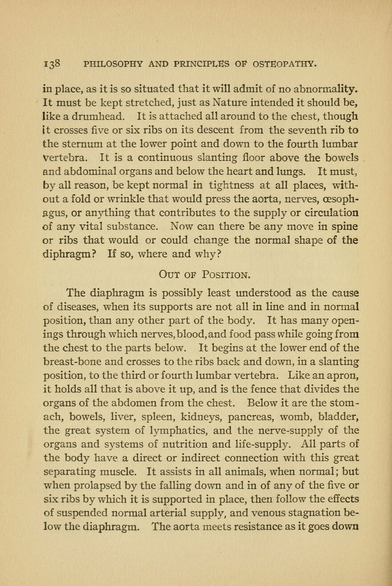 in place, as it is so situated that it will admit of no abnormality. It must be kept stretched, just as Nature intended it should be, like a drumhead. It is attached all around to the chest, though it crosses five or six ribs on its descent from the seventh rib to the sternum at the lower point and down to the fourth lumbar Vertebra. It is a continuous slanting floor above the bowels and abdominal organs and below the heart and lungs. It must, by all reason, be kept normal in tightness at all places, with- out a fold or wrinkle that would press the aorta, nerves, oesoph- agus, or anything that contributes to the supply or circulation of any vital substance. Now can there be any move in spine or ribs that would or could change the normal shape of the diphragm? If so, where and why? Out of Position. The diaphragm is possibly least imderstood as the cause of diseases, when its supports are not all in line and in normal position, than any other part of the body. It has many open- ings through which nerves, blood, and food pass while going from the chest to the parts below. It begins at the lower end of the breast-bone and crosses to the ribs back and down, in a slanting position, to the third or fourth lumbar vertebra. Like an apron, it holds all that is above it up, and is the fence that divides the organs of the abdomen from the chest. Below it are the stom- ach, bowels, liver, spleen, kidneys, pancreas, womb, bladder, the great system of lymphatics, and the nerve-supply of the organs and systems of nutrition and life-supply. All parts of the body have a direct or indirect connection with this great separating muscle. It assists in all animals, when normal; but when prolapsed by the falling down and in of any of the five or six ribs by which it is supported in place, then follow the effects of suspended normal arterial supply, and venous stagnation be- low the diaphragm. The aorta meets resistance as it goes down
