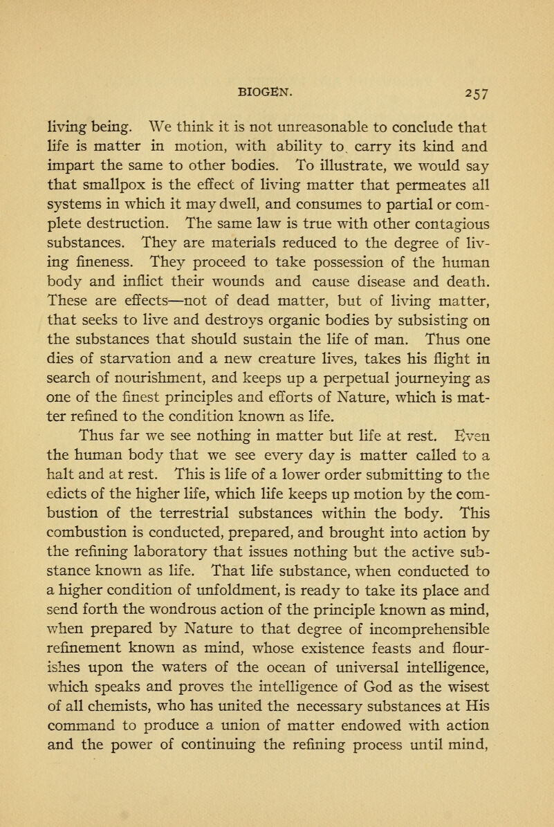 living being. We think it is not unreasonable to conclude that life is matter in motion, with ability to, carry its kind and impart the same to other bodies. To illustrate, we would say that smallpox is the effect of living matter that permeates all systems in which it may dwell, and consumes to partial or com- plete destruction. The same law is true with other contagious substances. They are materials reduced to the degree of liv- ing fineness. They proceed to take possession of the human body and inflict their woimds and cause disease and death. These are effects—not of dead matter, but of living matter, that seeks to live and destroys organic bodies by subsisting on the substances that should sustain the life of man. Thus one dies of starvation and a new creature lives, takes his flight in search of nourishment, and keeps up a perpetual journeying as one of the finest principles and efforts of Nature, which is mat- ter refined to the condition known as life. Thus far we see nothing in matter but life at rest. Even the htmian body that we see every day is matter called to a halt and at rest. This is life of a lower order submitting to the edicts of the higher life, which life keeps up motion by the com- bustion of the terrestrial substances within the body. This combustion is conducted, prepared, and brought into action by the refining laboratory that issues nothing but the active sub- stance known as life. That life substance, when conducted to a higher condition of unfoldment, is ready to take its place and send forth the wondrous action of the principle known as mind, when prepared by Nature to that degree of incomprehensible refinement known as mind, whose existence feasts and flour- ishes upon the waters of the ocean of universal intelligence, which speaks and proves the intelligence of God as the wisest of all chemists, who has united the necessary substances at His command to produce a union of matter endowed with action and the power of continuing the refining process until mind,