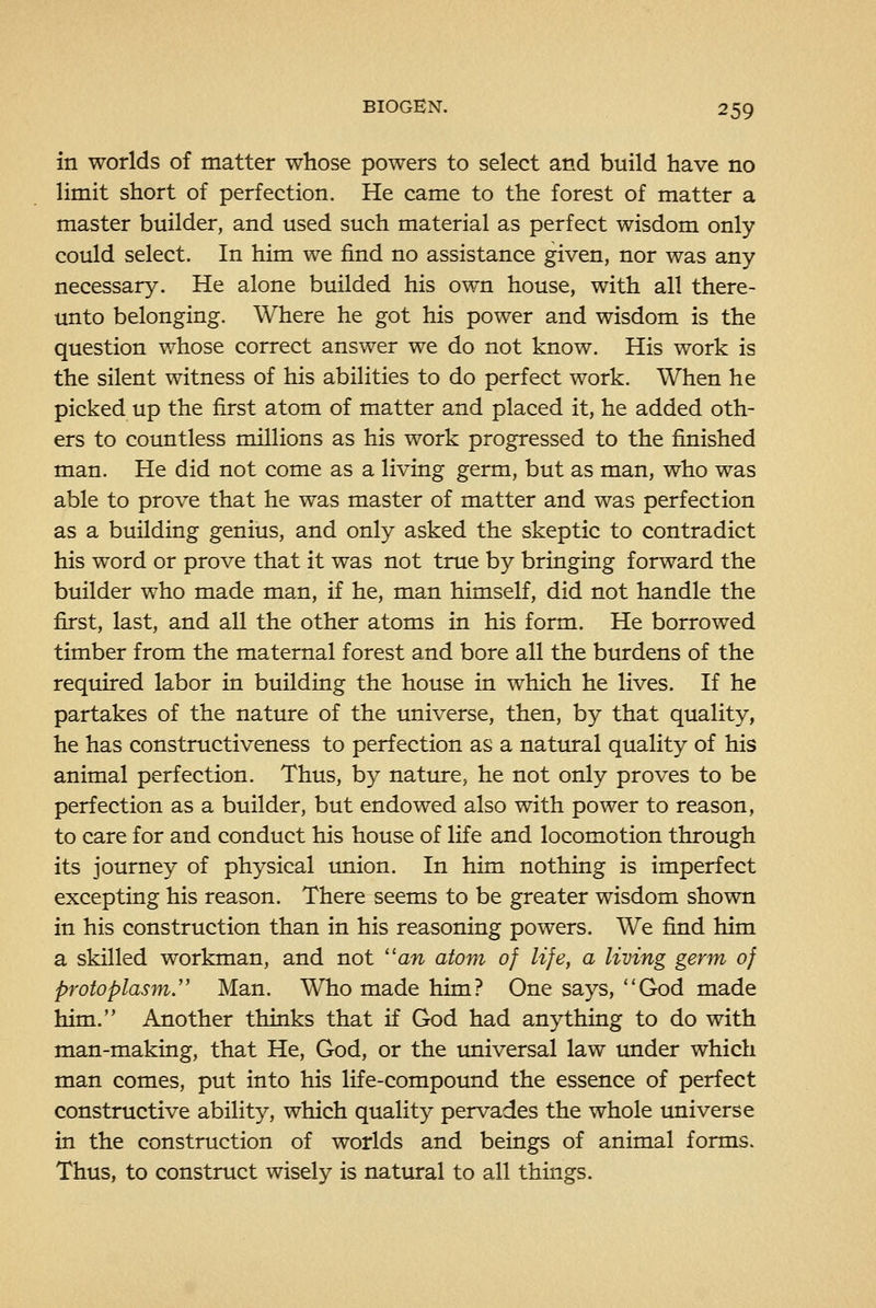 in worlds of matter whose powers to select and build have no limit short of perfection. He came to the forest of matter a master builder, and used such material as perfect wisdom only could select. In him we find no assistance given, nor was any necessary. He alone builded his own house, with all there- unto belonging. Where he got his power and wisdom is the question whose correct answer we do not know. His work is the silent witness of his abilities to do perfect work. When he picked up the first atom of matter and placed it, he added oth- ers to countless millions as his work progressed to the finished man. He did not come as a living germ, but as man, who was able to prove that he was master of matter and was perfection as a building genius, and only asked the skeptic to contradict his word or prove that it was not true by bringing forward the builder who made man, if he, man himself, did not handle the first, last, and all the other atoms in his form. He borrowed timber from the maternal forest and bore all the burdens of the required labor in building the house in which he lives. If he partakes of the nature of the universe, then, by that quality, he has constructiveness to perfection as a natural quality of his animal perfection. Thus, by nature, he not only proves to be perfection as a builder, but endowed also with power to reason, to care for and conduct his house of life and locomotion through its journey of physical union. In him nothing is imperfect excepting his reason. There seems to be greater wisdom shown in his construction than in his reasoning powers. We find him a skilled workman, and not an atom of life, a living germ of protoplasm,'' Man. Who made him? One says, God made him. Another thinks that if God had anything to do with man-making, that He, God, or the universal law under which man comes, put into his life-compoimd the essence of perfect constructive ability, which quality pervades the whole universe in the construction of worlds and beings of animal forms. Thus, to construct wisely is natural to all things.