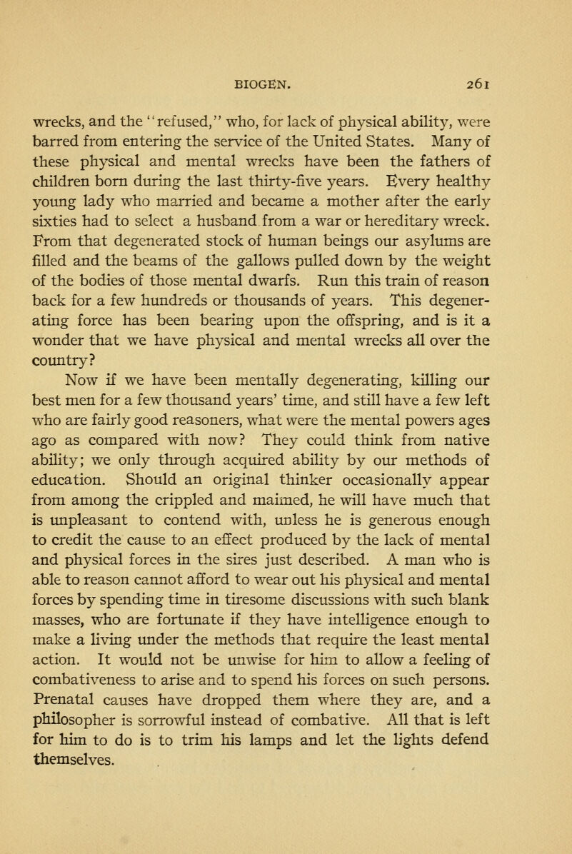 wrecks, and the refused, who, for lack of physical ability, were barred from entering the service of the United States. Many of these physical and mental wrecks have been the fathers of children bom during the last thirty-five years. Every healthy young lady who married and became a mother after the early sixties had to select a husband from a war or hereditary wreck. From that degenerated stock of human beings our asylums are filled and the beams of the gallows pulled down by the weight of the bodies of those mental dwarfs. Run this train of reason back for a few hundreds or thousands of years. This degener- ating force has been bearing upon the offspring, and is it a wonder that we have physical and mental wrecks all over the country? Now if we have been mentally degenerating, killing our best men for a few thousand years' time, and still have a few left who are fairly good reasoners, what were the mental powers ages ago as compared with now? They could think from native ability; we only through acquired ability by our methods of education. Should an original thinker occasionally appear from among the crippled and maimed, he will have much that is unpleasant to contend with, unless he is generous enough to credit the cause to an effect produced by the lack of mental and physical forces in the sires just described. A man who is able to reason cannot afford to wear out his physical and mental forces by spending time in tiresome discussions with such blank masses, who are fortunate if they have intelligence enough to make a living imder the methods that reqiure the least mental action. It would not be unwise for him to allow a feeling of combativeness to arise and to spend his forces on such persons. Prenatal causes have dropped them where they are, and a philosopher is sorrowful instead of combative. All that is left for him to do is to trim his lamps and let the lights defend themselves.