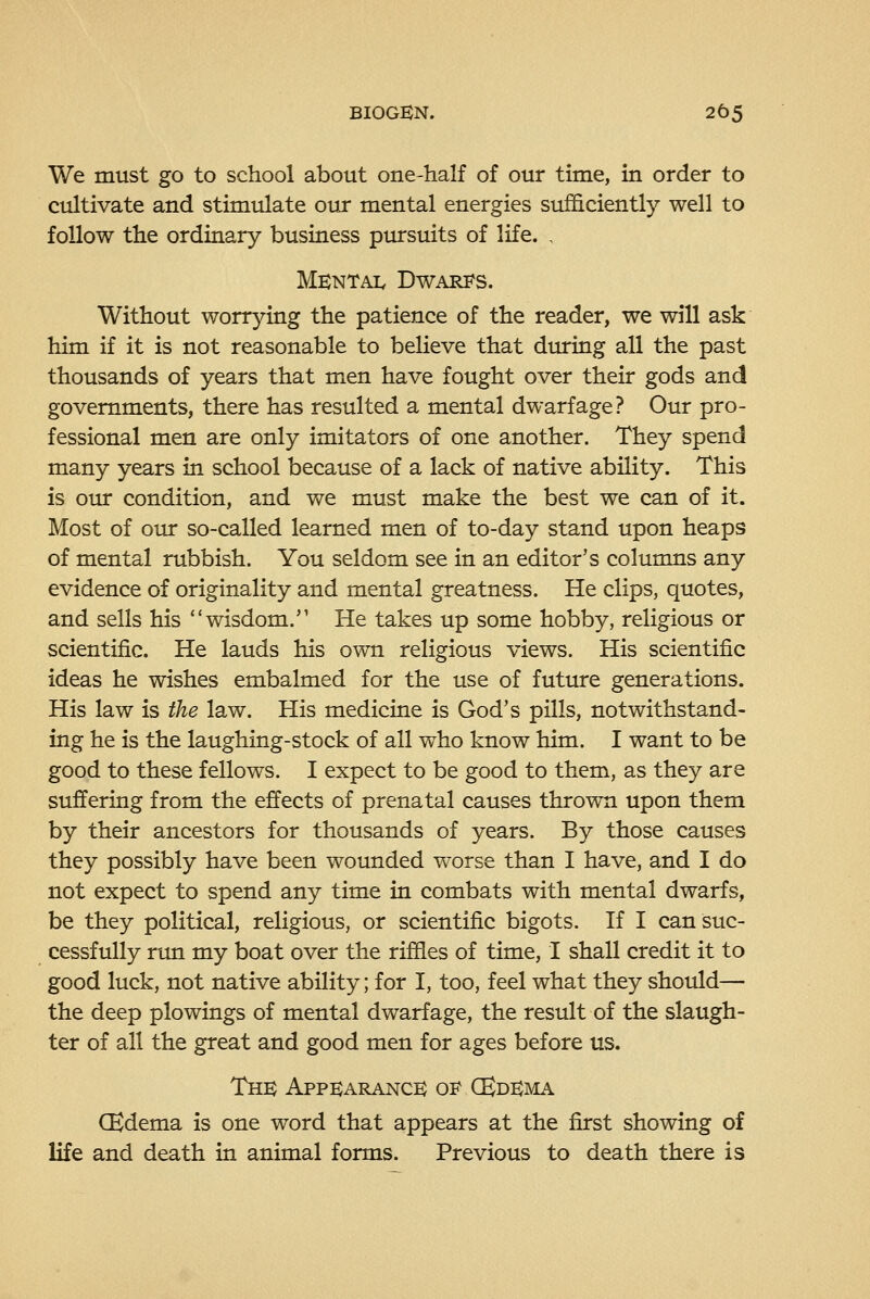 We must go to school about one-half of our time, in order to cultivate and stimulate our mental energies sufficiently well to follow the ordinary business piursuits of life. , Mentai. Dwari^s. Without worrying the patience of the reader, we will ask him if it is not reasonable to believe that dtuing all the past thousands of years that men have fought over their gods and governments, there has resulted a mental dwarf age? Our pro- fessional men are only imitators of one another. They spend many years in school because of a lack of native ability. This is otu: condition, and we must make the best we can of it. Most of otir so-called learned men of to-day stand upon heaps of mental rubbish. You seldom see in an editor's columns any evidence of originality and mental greatness. He clips, quotes, and sells his wisdom. He takes up some hobby, religious or scientific. He lauds his own religious views. His scientific ideas he wishes embalmed for the use of future generations. His law is the law. His medicine is God's pills, notwithstand- ing he is the laughing-stock of all who know him. I want to be good to these fellows. I expect to be good to them, as they are suffering from the effects of prenatal causes thrown upon them by their ancestors for thousands of years. By those causes they possibly have been wounded worse than I have, and I do not expect to spend any time in combats with mental dwarfs, be they political, religious, or scientific bigots. If I can suc- cessfully run my boat over the riffles of time, I shall credit it to good luck, not native ability; for I, too, feel what they should— the deep plowings of mental dwarfage, the result of the slaugh- ter of all the great and good men for ages before us. The Appearance 01? CKdema CEdema is one word that appears at the first showing of life and death in animal forms. Previous to death there is