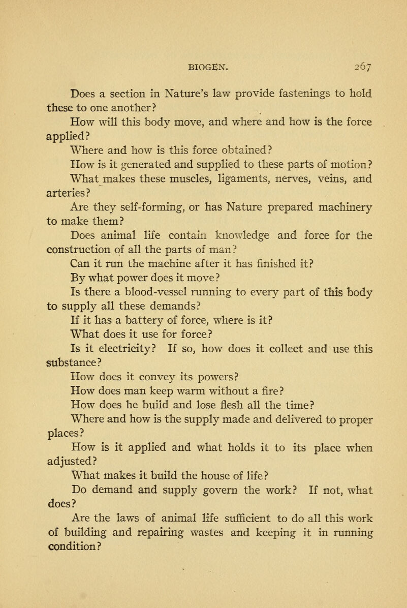Does a section in Nature's law provide fastenings to hold these to one another? How will this body move, and where and how is the force applied? \A^ere and how is this force obtained? How is it generated and supplied to these parts of motion? What makes these muscles, ligaments, nerves, veins, and arteries? Are they self-forming, or has Nature prepared machinery to make them? Does animal life contain knowledge and force for the construction of all the parts of man ? Can it run the machine after it has finished it? By what power does it move? Is there a blood-vessel running to every part of this body to supply all these demands? If it has a battery of force, where is it? What does it use for force? Is it electricity? If so, how does it collect and use this substance? How does it convey its powers? How does man keep warm without a fire ? How does he build and lose flesh all the time? Where and how is the supply made and delivered to proper places? How is it applied and what holds it to its place when adjusted? What makes it build the house of life? Do demand and supply govern the work? If not, what does? Are the laws of animal life sufficient to do all this work of building and repairing wastes and keeping it in running condition?