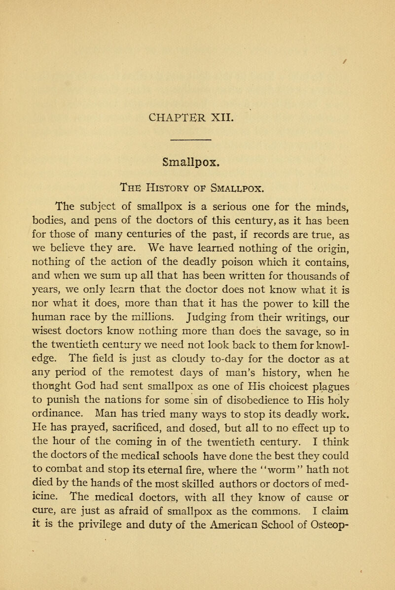 CHAPTER XII. Smallpox. The History of Smallpox. The subject of smallpox is a serious one for the minds, bodies, and pens of the doctors of this century, as it has been for those of many centuries of the past, if records are true, as we believe they are. We have learned nothing of the origin, nothing of the action of the deadly poison which it contains, and when we sum up all that has been written for thousands of years, we only learn that the doctor does not know what it is nor what it does, more than that it has the power to kiU the human race by the millions. Judging from their writings, our wisest doctors know nothing more than does the savage, so in the twentieth century we need not look back to them for knowl- edge. The field is just as cloudy to-day for the doctor as at any period of the remotest days of man's history, when he thought God had sent smallpox as one of His choicest plagues to pimish the nations for some sin of disobedience to His holy ordinance. Man has tried many ways to stop its deadly work. He has prayed, sacrificed, and dosed, but all to no effect up to the hour of the coming in of the twentieth century. I think the doctors of the medical schools have done the best they could to combat and stop its eternal fire, where the worm hath not died by the hands of the most skilled authors or doctors of med- icine. The medical doctors, with all they know of cause or cure, are just as afraid of smallpox as the commons. I claim it is the privilege and duty of the American School of Osteop-