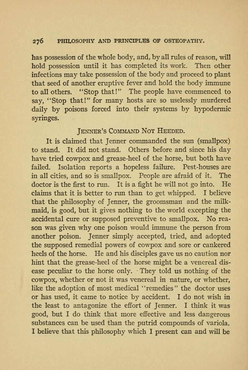 has possession of the whole body, and, by all rules of reason, will hold possession until it has completed its work. Then other infections may take possession of the body and proceed to plant that seed of another eruptive fever and hold the body immime to all others. Stop that! The people have commenced to say, Stop that! for many hosts are so uselessly murdered daily by poisons forced into their systems by hypodermic s)^inges. Jennbr's Command Not Heeded. It is claimed that Jenner commanded the sun (smallpox) to stand. It did not stand. Others before and since his day have tried cowpox and grease-heel of the horse, but both have failed. Isolation reports a hopeless failure. Pest-houses are in all cities, and so is smallpox. People are afraid of it. The doctor is the first to nm. It is a fight he v/ill not go into. He claims that it is better to run than to get whipped. I believe that the philosophy of Jenner, the groomsman and the milk- maid, is good, but it gives nothing to the world excepting the accidental cure or supposed preventive to smallpox. No rea- son was given why one poison would immtme the person from another poison. Jenner simply accepted, tried, and adopted the supposed remedial powers of cowpox and sore or cankered heels of the horse. He and his disciples gave us no caution nor hint that the grease-heel of the horse might be a venereal dis- ease peculiar to the horse only. They told us nothing of the cowpox, whether or not it was venereal in nature, or whether, like the adoption of most medical remedies the doctor uses or has used, it came to notice by accident. I do not wish in the least to antagonize the effort of Jenner. I think it was good, but I do think that more effective and less dangerous substances can be used than the putrid compounds of variola. I believe that this philosophy which I present can and will be